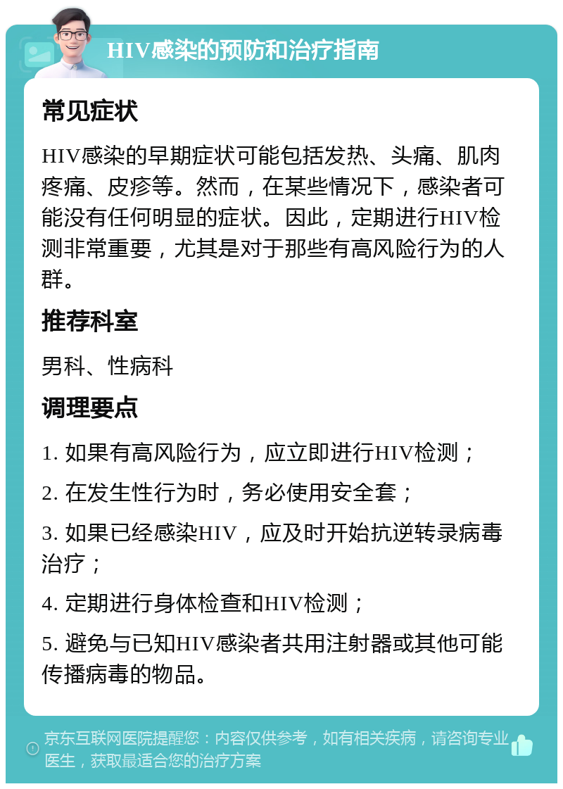 HIV感染的预防和治疗指南 常见症状 HIV感染的早期症状可能包括发热、头痛、肌肉疼痛、皮疹等。然而，在某些情况下，感染者可能没有任何明显的症状。因此，定期进行HIV检测非常重要，尤其是对于那些有高风险行为的人群。 推荐科室 男科、性病科 调理要点 1. 如果有高风险行为，应立即进行HIV检测； 2. 在发生性行为时，务必使用安全套； 3. 如果已经感染HIV，应及时开始抗逆转录病毒治疗； 4. 定期进行身体检查和HIV检测； 5. 避免与已知HIV感染者共用注射器或其他可能传播病毒的物品。