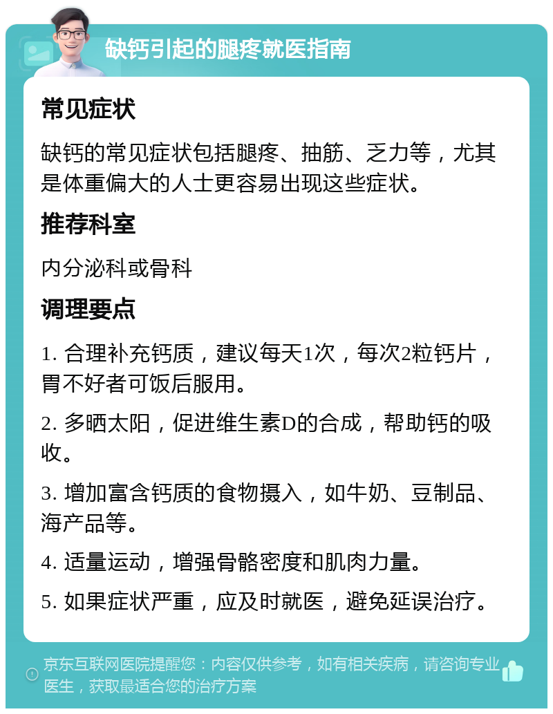 缺钙引起的腿疼就医指南 常见症状 缺钙的常见症状包括腿疼、抽筋、乏力等，尤其是体重偏大的人士更容易出现这些症状。 推荐科室 内分泌科或骨科 调理要点 1. 合理补充钙质，建议每天1次，每次2粒钙片，胃不好者可饭后服用。 2. 多晒太阳，促进维生素D的合成，帮助钙的吸收。 3. 增加富含钙质的食物摄入，如牛奶、豆制品、海产品等。 4. 适量运动，增强骨骼密度和肌肉力量。 5. 如果症状严重，应及时就医，避免延误治疗。