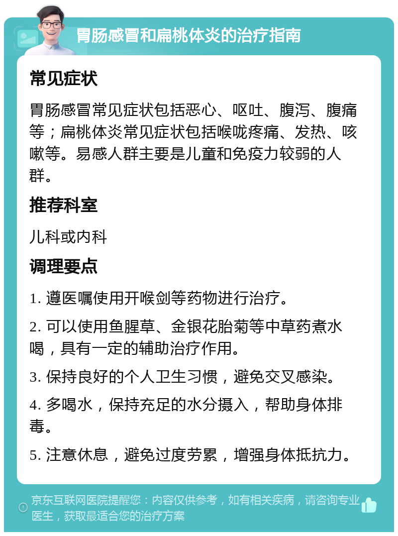 胃肠感冒和扁桃体炎的治疗指南 常见症状 胃肠感冒常见症状包括恶心、呕吐、腹泻、腹痛等；扁桃体炎常见症状包括喉咙疼痛、发热、咳嗽等。易感人群主要是儿童和免疫力较弱的人群。 推荐科室 儿科或内科 调理要点 1. 遵医嘱使用开喉剑等药物进行治疗。 2. 可以使用鱼腥草、金银花胎菊等中草药煮水喝，具有一定的辅助治疗作用。 3. 保持良好的个人卫生习惯，避免交叉感染。 4. 多喝水，保持充足的水分摄入，帮助身体排毒。 5. 注意休息，避免过度劳累，增强身体抵抗力。