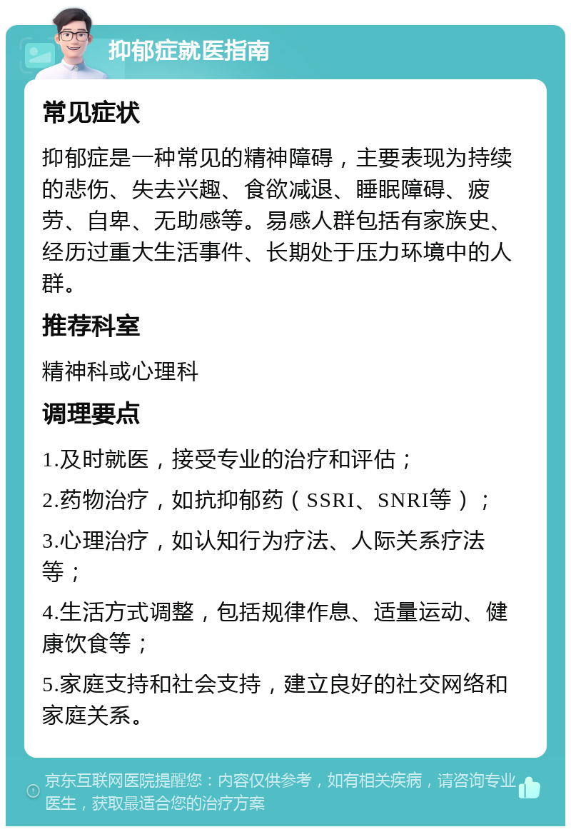 抑郁症就医指南 常见症状 抑郁症是一种常见的精神障碍，主要表现为持续的悲伤、失去兴趣、食欲减退、睡眠障碍、疲劳、自卑、无助感等。易感人群包括有家族史、经历过重大生活事件、长期处于压力环境中的人群。 推荐科室 精神科或心理科 调理要点 1.及时就医，接受专业的治疗和评估； 2.药物治疗，如抗抑郁药（SSRI、SNRI等）； 3.心理治疗，如认知行为疗法、人际关系疗法等； 4.生活方式调整，包括规律作息、适量运动、健康饮食等； 5.家庭支持和社会支持，建立良好的社交网络和家庭关系。