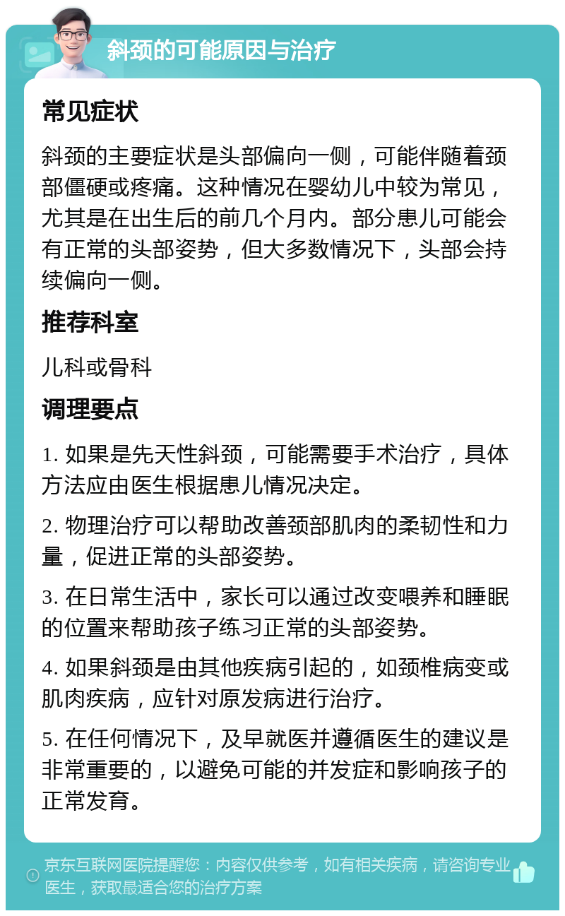 斜颈的可能原因与治疗 常见症状 斜颈的主要症状是头部偏向一侧，可能伴随着颈部僵硬或疼痛。这种情况在婴幼儿中较为常见，尤其是在出生后的前几个月内。部分患儿可能会有正常的头部姿势，但大多数情况下，头部会持续偏向一侧。 推荐科室 儿科或骨科 调理要点 1. 如果是先天性斜颈，可能需要手术治疗，具体方法应由医生根据患儿情况决定。 2. 物理治疗可以帮助改善颈部肌肉的柔韧性和力量，促进正常的头部姿势。 3. 在日常生活中，家长可以通过改变喂养和睡眠的位置来帮助孩子练习正常的头部姿势。 4. 如果斜颈是由其他疾病引起的，如颈椎病变或肌肉疾病，应针对原发病进行治疗。 5. 在任何情况下，及早就医并遵循医生的建议是非常重要的，以避免可能的并发症和影响孩子的正常发育。