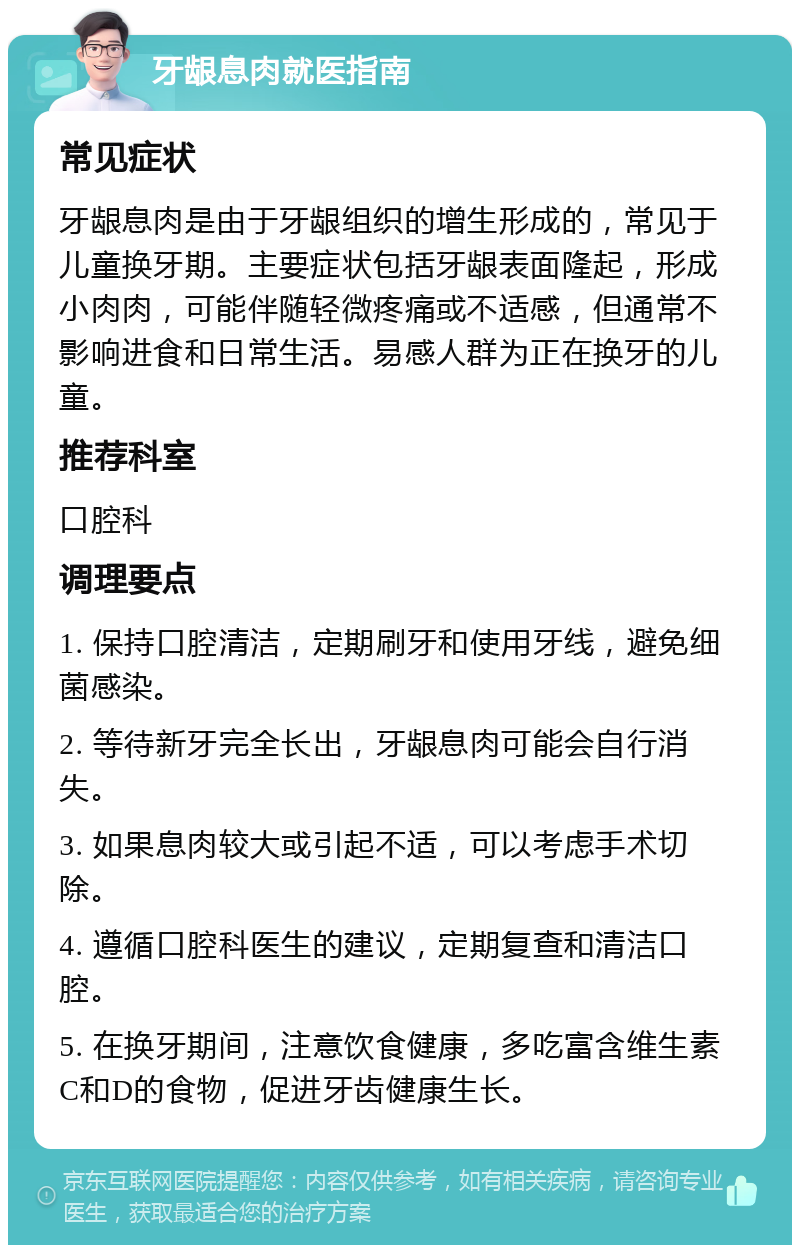 牙龈息肉就医指南 常见症状 牙龈息肉是由于牙龈组织的增生形成的，常见于儿童换牙期。主要症状包括牙龈表面隆起，形成小肉肉，可能伴随轻微疼痛或不适感，但通常不影响进食和日常生活。易感人群为正在换牙的儿童。 推荐科室 口腔科 调理要点 1. 保持口腔清洁，定期刷牙和使用牙线，避免细菌感染。 2. 等待新牙完全长出，牙龈息肉可能会自行消失。 3. 如果息肉较大或引起不适，可以考虑手术切除。 4. 遵循口腔科医生的建议，定期复查和清洁口腔。 5. 在换牙期间，注意饮食健康，多吃富含维生素C和D的食物，促进牙齿健康生长。