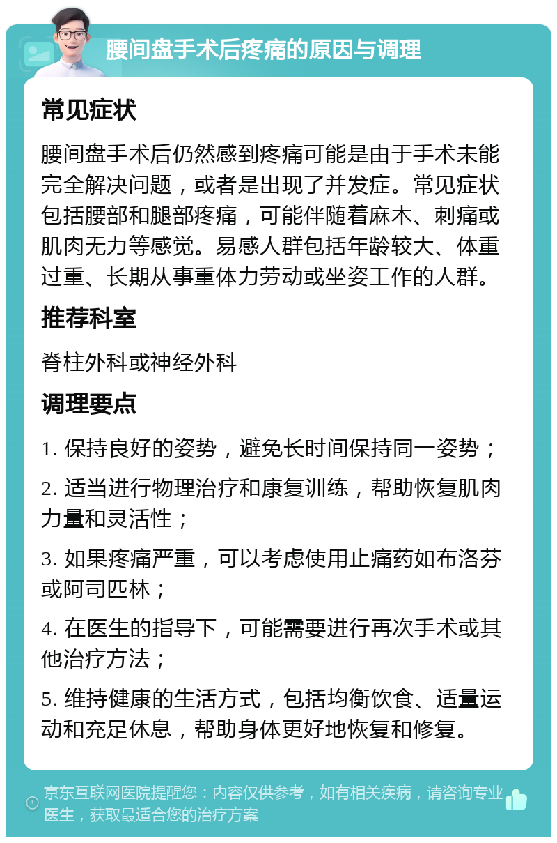 腰间盘手术后疼痛的原因与调理 常见症状 腰间盘手术后仍然感到疼痛可能是由于手术未能完全解决问题，或者是出现了并发症。常见症状包括腰部和腿部疼痛，可能伴随着麻木、刺痛或肌肉无力等感觉。易感人群包括年龄较大、体重过重、长期从事重体力劳动或坐姿工作的人群。 推荐科室 脊柱外科或神经外科 调理要点 1. 保持良好的姿势，避免长时间保持同一姿势； 2. 适当进行物理治疗和康复训练，帮助恢复肌肉力量和灵活性； 3. 如果疼痛严重，可以考虑使用止痛药如布洛芬或阿司匹林； 4. 在医生的指导下，可能需要进行再次手术或其他治疗方法； 5. 维持健康的生活方式，包括均衡饮食、适量运动和充足休息，帮助身体更好地恢复和修复。