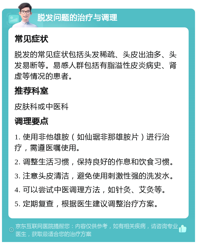 脱发问题的治疗与调理 常见症状 脱发的常见症状包括头发稀疏、头皮出油多、头发易断等。易感人群包括有脂溢性皮炎病史、肾虚等情况的患者。 推荐科室 皮肤科或中医科 调理要点 1. 使用非他雄胺（如仙琚非那雄胺片）进行治疗，需遵医嘱使用。 2. 调整生活习惯，保持良好的作息和饮食习惯。 3. 注意头皮清洁，避免使用刺激性强的洗发水。 4. 可以尝试中医调理方法，如针灸、艾灸等。 5. 定期复查，根据医生建议调整治疗方案。