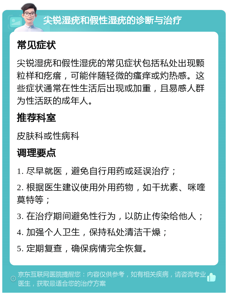 尖锐湿疣和假性湿疣的诊断与治疗 常见症状 尖锐湿疣和假性湿疣的常见症状包括私处出现颗粒样和疙瘩，可能伴随轻微的瘙痒或灼热感。这些症状通常在性生活后出现或加重，且易感人群为性活跃的成年人。 推荐科室 皮肤科或性病科 调理要点 1. 尽早就医，避免自行用药或延误治疗； 2. 根据医生建议使用外用药物，如干扰素、咪喹莫特等； 3. 在治疗期间避免性行为，以防止传染给他人； 4. 加强个人卫生，保持私处清洁干燥； 5. 定期复查，确保病情完全恢复。