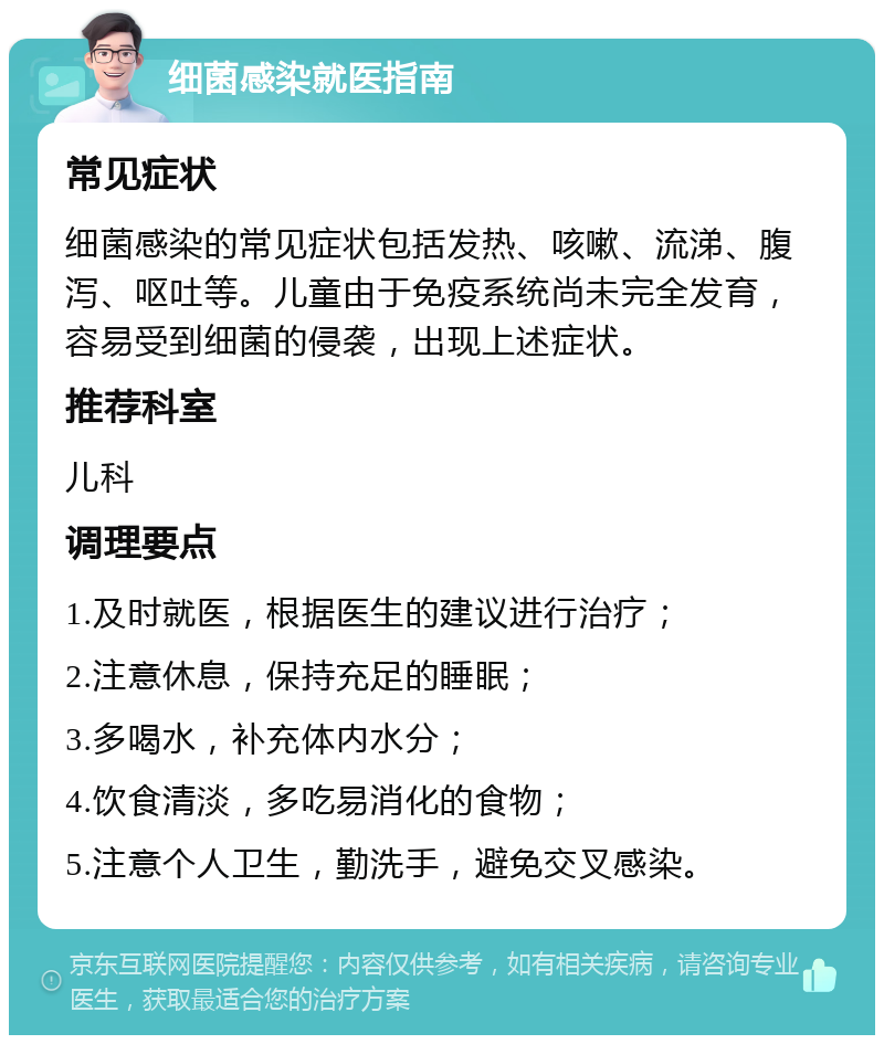 细菌感染就医指南 常见症状 细菌感染的常见症状包括发热、咳嗽、流涕、腹泻、呕吐等。儿童由于免疫系统尚未完全发育，容易受到细菌的侵袭，出现上述症状。 推荐科室 儿科 调理要点 1.及时就医，根据医生的建议进行治疗； 2.注意休息，保持充足的睡眠； 3.多喝水，补充体内水分； 4.饮食清淡，多吃易消化的食物； 5.注意个人卫生，勤洗手，避免交叉感染。