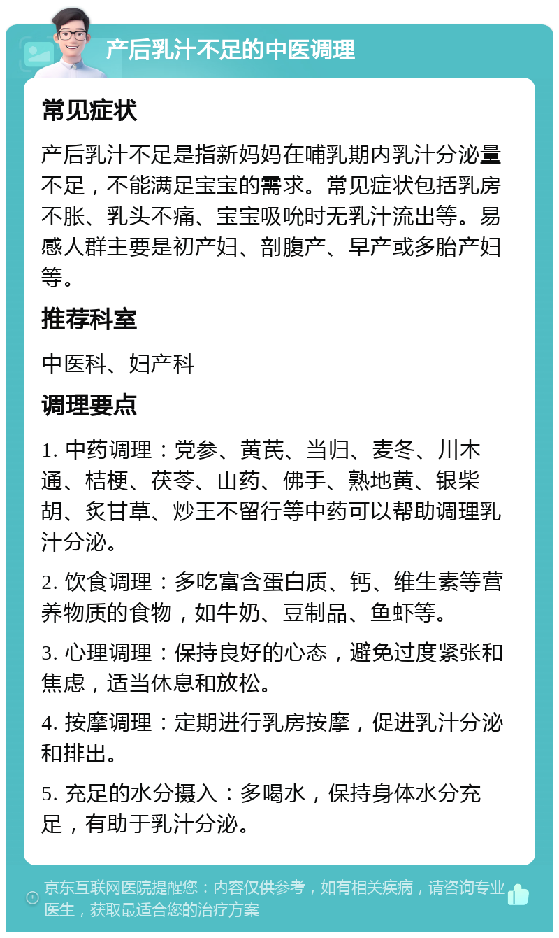 产后乳汁不足的中医调理 常见症状 产后乳汁不足是指新妈妈在哺乳期内乳汁分泌量不足，不能满足宝宝的需求。常见症状包括乳房不胀、乳头不痛、宝宝吸吮时无乳汁流出等。易感人群主要是初产妇、剖腹产、早产或多胎产妇等。 推荐科室 中医科、妇产科 调理要点 1. 中药调理：党参、黄芪、当归、麦冬、川木通、桔梗、茯苓、山药、佛手、熟地黄、银柴胡、炙甘草、炒王不留行等中药可以帮助调理乳汁分泌。 2. 饮食调理：多吃富含蛋白质、钙、维生素等营养物质的食物，如牛奶、豆制品、鱼虾等。 3. 心理调理：保持良好的心态，避免过度紧张和焦虑，适当休息和放松。 4. 按摩调理：定期进行乳房按摩，促进乳汁分泌和排出。 5. 充足的水分摄入：多喝水，保持身体水分充足，有助于乳汁分泌。