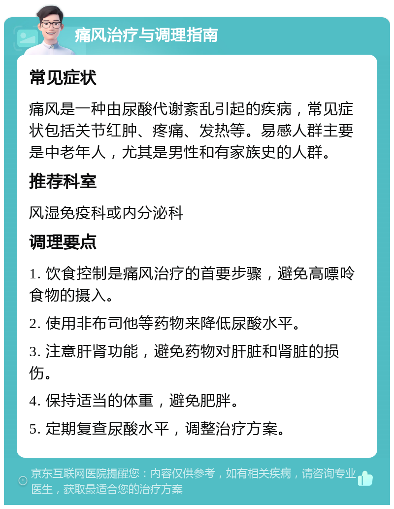 痛风治疗与调理指南 常见症状 痛风是一种由尿酸代谢紊乱引起的疾病，常见症状包括关节红肿、疼痛、发热等。易感人群主要是中老年人，尤其是男性和有家族史的人群。 推荐科室 风湿免疫科或内分泌科 调理要点 1. 饮食控制是痛风治疗的首要步骤，避免高嘌呤食物的摄入。 2. 使用非布司他等药物来降低尿酸水平。 3. 注意肝肾功能，避免药物对肝脏和肾脏的损伤。 4. 保持适当的体重，避免肥胖。 5. 定期复查尿酸水平，调整治疗方案。