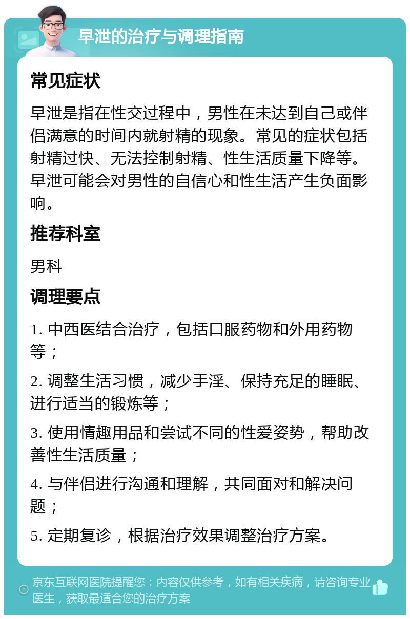 早泄的治疗与调理指南 常见症状 早泄是指在性交过程中，男性在未达到自己或伴侣满意的时间内就射精的现象。常见的症状包括射精过快、无法控制射精、性生活质量下降等。早泄可能会对男性的自信心和性生活产生负面影响。 推荐科室 男科 调理要点 1. 中西医结合治疗，包括口服药物和外用药物等； 2. 调整生活习惯，减少手淫、保持充足的睡眠、进行适当的锻炼等； 3. 使用情趣用品和尝试不同的性爱姿势，帮助改善性生活质量； 4. 与伴侣进行沟通和理解，共同面对和解决问题； 5. 定期复诊，根据治疗效果调整治疗方案。