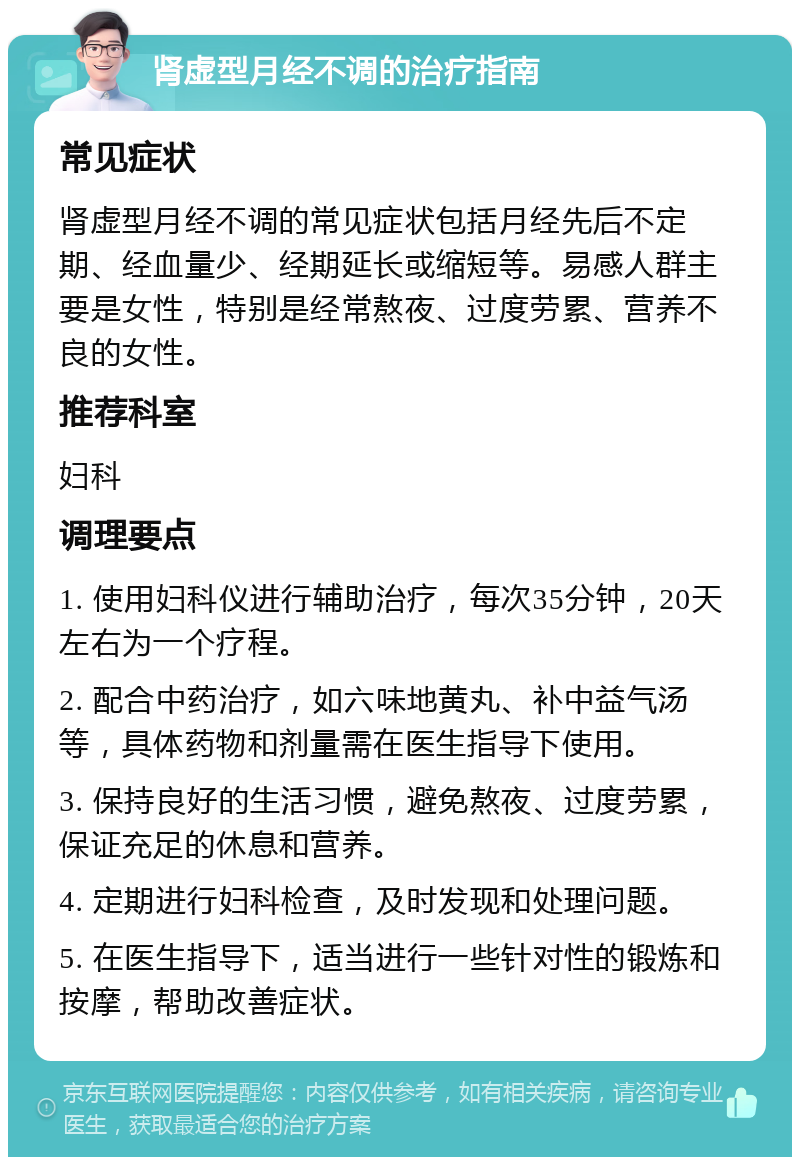 肾虚型月经不调的治疗指南 常见症状 肾虚型月经不调的常见症状包括月经先后不定期、经血量少、经期延长或缩短等。易感人群主要是女性，特别是经常熬夜、过度劳累、营养不良的女性。 推荐科室 妇科 调理要点 1. 使用妇科仪进行辅助治疗，每次35分钟，20天左右为一个疗程。 2. 配合中药治疗，如六味地黄丸、补中益气汤等，具体药物和剂量需在医生指导下使用。 3. 保持良好的生活习惯，避免熬夜、过度劳累，保证充足的休息和营养。 4. 定期进行妇科检查，及时发现和处理问题。 5. 在医生指导下，适当进行一些针对性的锻炼和按摩，帮助改善症状。