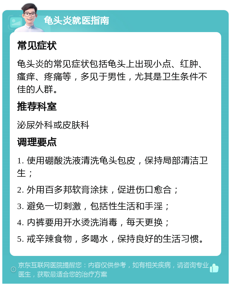 龟头炎就医指南 常见症状 龟头炎的常见症状包括龟头上出现小点、红肿、瘙痒、疼痛等，多见于男性，尤其是卫生条件不佳的人群。 推荐科室 泌尿外科或皮肤科 调理要点 1. 使用硼酸洗液清洗龟头包皮，保持局部清洁卫生； 2. 外用百多邦软膏涂抹，促进伤口愈合； 3. 避免一切刺激，包括性生活和手淫； 4. 内裤要用开水烫洗消毒，每天更换； 5. 戒辛辣食物，多喝水，保持良好的生活习惯。