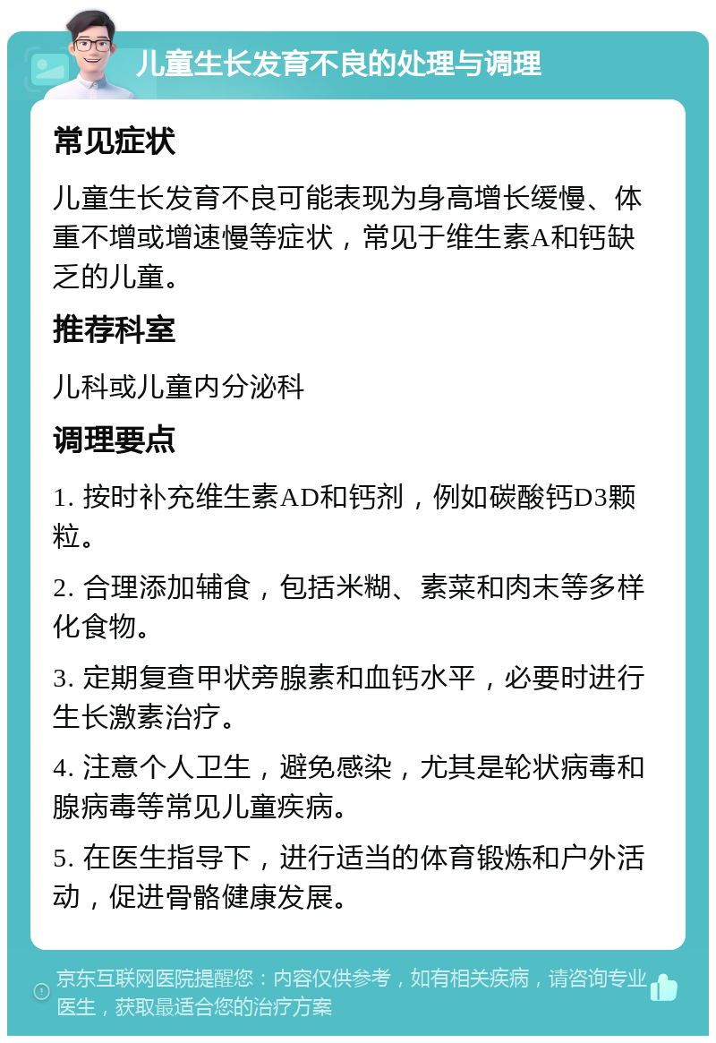 儿童生长发育不良的处理与调理 常见症状 儿童生长发育不良可能表现为身高增长缓慢、体重不增或增速慢等症状，常见于维生素A和钙缺乏的儿童。 推荐科室 儿科或儿童内分泌科 调理要点 1. 按时补充维生素AD和钙剂，例如碳酸钙D3颗粒。 2. 合理添加辅食，包括米糊、素菜和肉末等多样化食物。 3. 定期复查甲状旁腺素和血钙水平，必要时进行生长激素治疗。 4. 注意个人卫生，避免感染，尤其是轮状病毒和腺病毒等常见儿童疾病。 5. 在医生指导下，进行适当的体育锻炼和户外活动，促进骨骼健康发展。