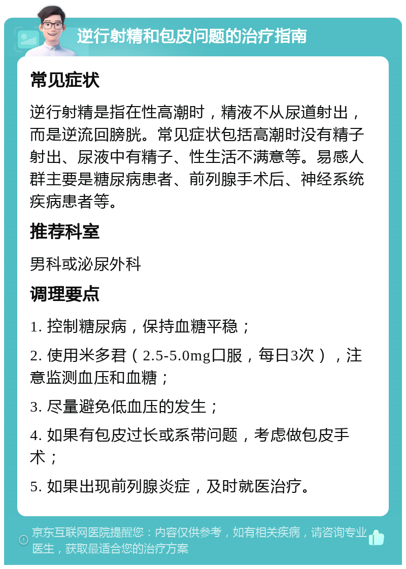 逆行射精和包皮问题的治疗指南 常见症状 逆行射精是指在性高潮时，精液不从尿道射出，而是逆流回膀胱。常见症状包括高潮时没有精子射出、尿液中有精子、性生活不满意等。易感人群主要是糖尿病患者、前列腺手术后、神经系统疾病患者等。 推荐科室 男科或泌尿外科 调理要点 1. 控制糖尿病，保持血糖平稳； 2. 使用米多君（2.5-5.0mg口服，每日3次），注意监测血压和血糖； 3. 尽量避免低血压的发生； 4. 如果有包皮过长或系带问题，考虑做包皮手术； 5. 如果出现前列腺炎症，及时就医治疗。