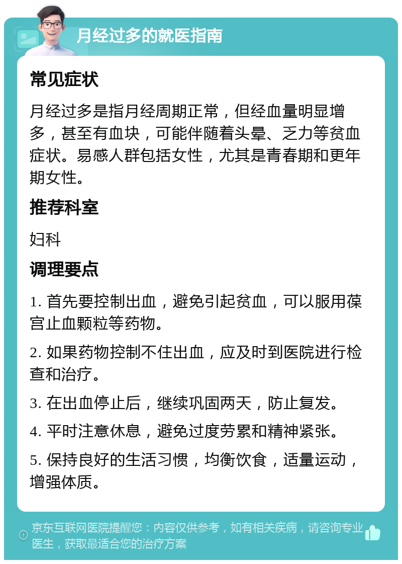 月经过多的就医指南 常见症状 月经过多是指月经周期正常，但经血量明显增多，甚至有血块，可能伴随着头晕、乏力等贫血症状。易感人群包括女性，尤其是青春期和更年期女性。 推荐科室 妇科 调理要点 1. 首先要控制出血，避免引起贫血，可以服用葆宫止血颗粒等药物。 2. 如果药物控制不住出血，应及时到医院进行检查和治疗。 3. 在出血停止后，继续巩固两天，防止复发。 4. 平时注意休息，避免过度劳累和精神紧张。 5. 保持良好的生活习惯，均衡饮食，适量运动，增强体质。