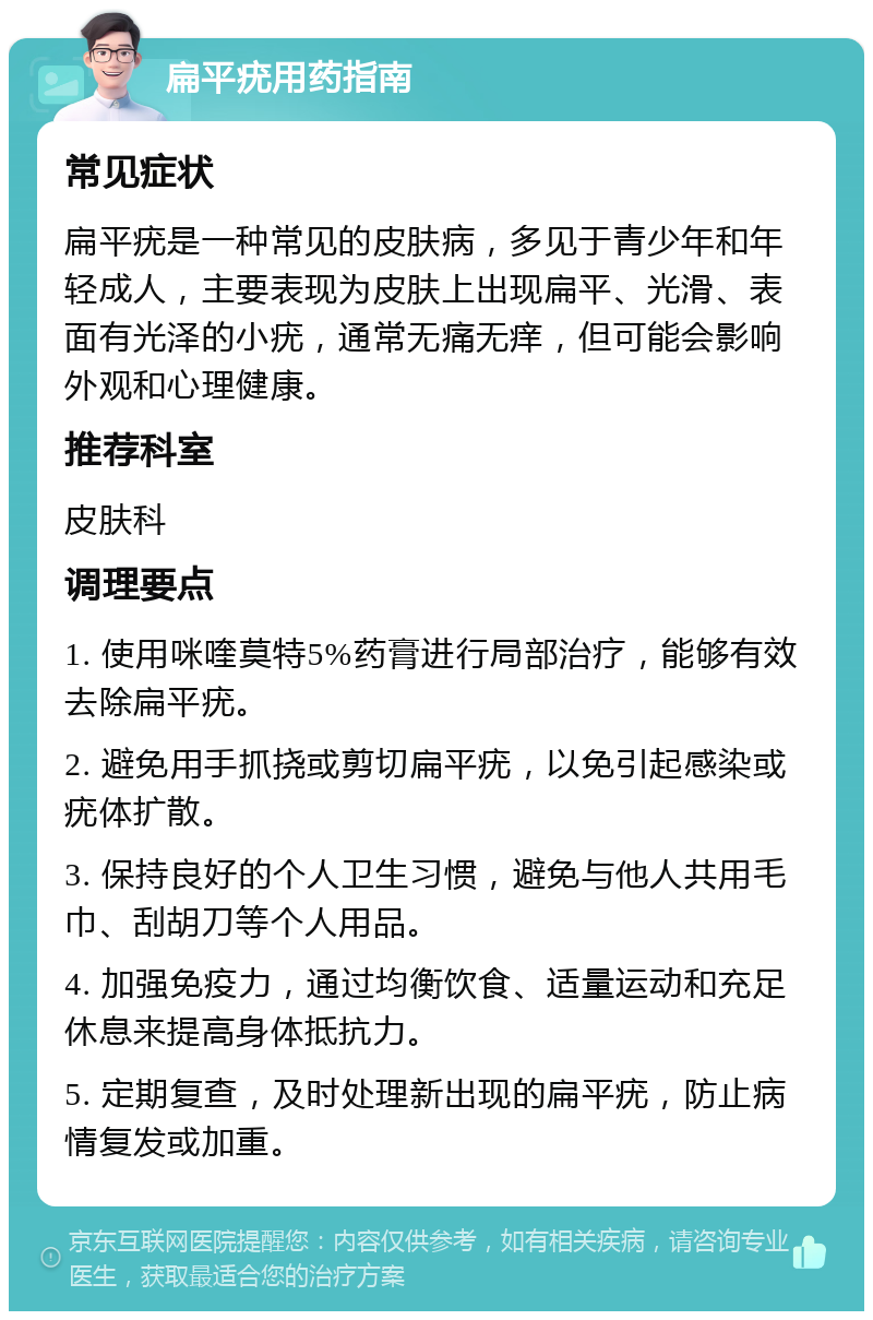 扁平疣用药指南 常见症状 扁平疣是一种常见的皮肤病，多见于青少年和年轻成人，主要表现为皮肤上出现扁平、光滑、表面有光泽的小疣，通常无痛无痒，但可能会影响外观和心理健康。 推荐科室 皮肤科 调理要点 1. 使用咪喹莫特5%药膏进行局部治疗，能够有效去除扁平疣。 2. 避免用手抓挠或剪切扁平疣，以免引起感染或疣体扩散。 3. 保持良好的个人卫生习惯，避免与他人共用毛巾、刮胡刀等个人用品。 4. 加强免疫力，通过均衡饮食、适量运动和充足休息来提高身体抵抗力。 5. 定期复查，及时处理新出现的扁平疣，防止病情复发或加重。