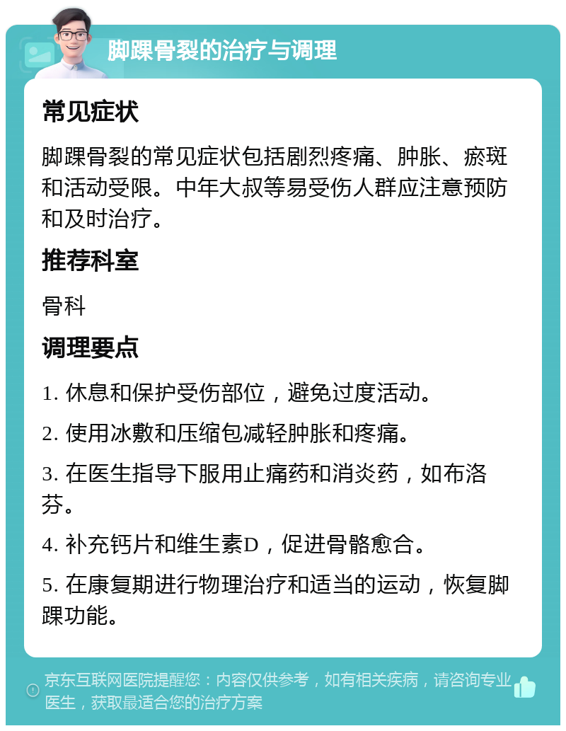 脚踝骨裂的治疗与调理 常见症状 脚踝骨裂的常见症状包括剧烈疼痛、肿胀、瘀斑和活动受限。中年大叔等易受伤人群应注意预防和及时治疗。 推荐科室 骨科 调理要点 1. 休息和保护受伤部位，避免过度活动。 2. 使用冰敷和压缩包减轻肿胀和疼痛。 3. 在医生指导下服用止痛药和消炎药，如布洛芬。 4. 补充钙片和维生素D，促进骨骼愈合。 5. 在康复期进行物理治疗和适当的运动，恢复脚踝功能。