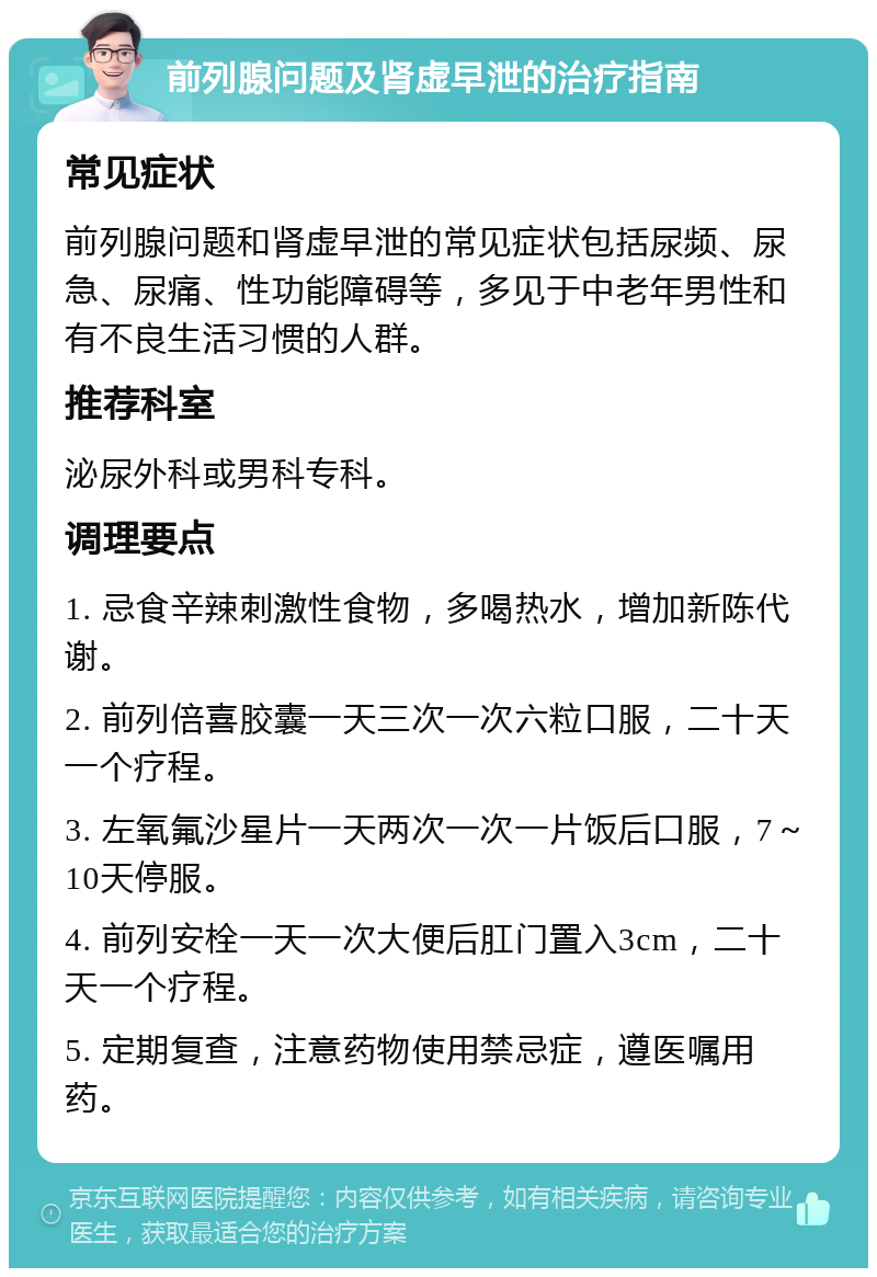 前列腺问题及肾虚早泄的治疗指南 常见症状 前列腺问题和肾虚早泄的常见症状包括尿频、尿急、尿痛、性功能障碍等，多见于中老年男性和有不良生活习惯的人群。 推荐科室 泌尿外科或男科专科。 调理要点 1. 忌食辛辣刺激性食物，多喝热水，增加新陈代谢。 2. 前列倍喜胶囊一天三次一次六粒口服，二十天一个疗程。 3. 左氧氟沙星片一天两次一次一片饭后口服，7～10天停服。 4. 前列安栓一天一次大便后肛门置入3cm，二十天一个疗程。 5. 定期复查，注意药物使用禁忌症，遵医嘱用药。