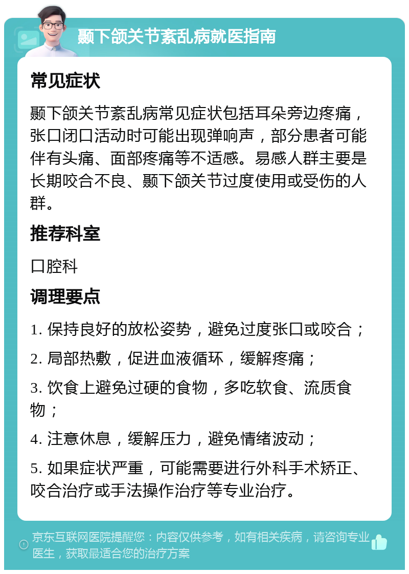 颞下颌关节紊乱病就医指南 常见症状 颞下颌关节紊乱病常见症状包括耳朵旁边疼痛，张口闭口活动时可能出现弹响声，部分患者可能伴有头痛、面部疼痛等不适感。易感人群主要是长期咬合不良、颞下颌关节过度使用或受伤的人群。 推荐科室 口腔科 调理要点 1. 保持良好的放松姿势，避免过度张口或咬合； 2. 局部热敷，促进血液循环，缓解疼痛； 3. 饮食上避免过硬的食物，多吃软食、流质食物； 4. 注意休息，缓解压力，避免情绪波动； 5. 如果症状严重，可能需要进行外科手术矫正、咬合治疗或手法操作治疗等专业治疗。