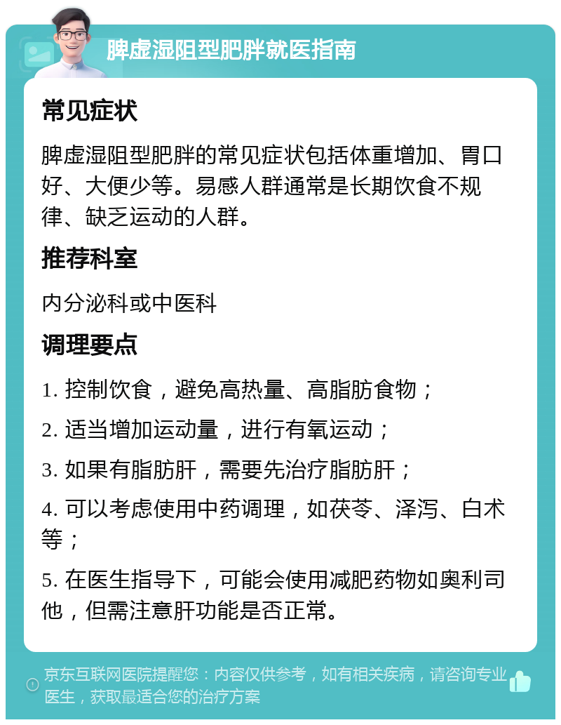 脾虚湿阻型肥胖就医指南 常见症状 脾虚湿阻型肥胖的常见症状包括体重增加、胃口好、大便少等。易感人群通常是长期饮食不规律、缺乏运动的人群。 推荐科室 内分泌科或中医科 调理要点 1. 控制饮食，避免高热量、高脂肪食物； 2. 适当增加运动量，进行有氧运动； 3. 如果有脂肪肝，需要先治疗脂肪肝； 4. 可以考虑使用中药调理，如茯苓、泽泻、白术等； 5. 在医生指导下，可能会使用减肥药物如奥利司他，但需注意肝功能是否正常。