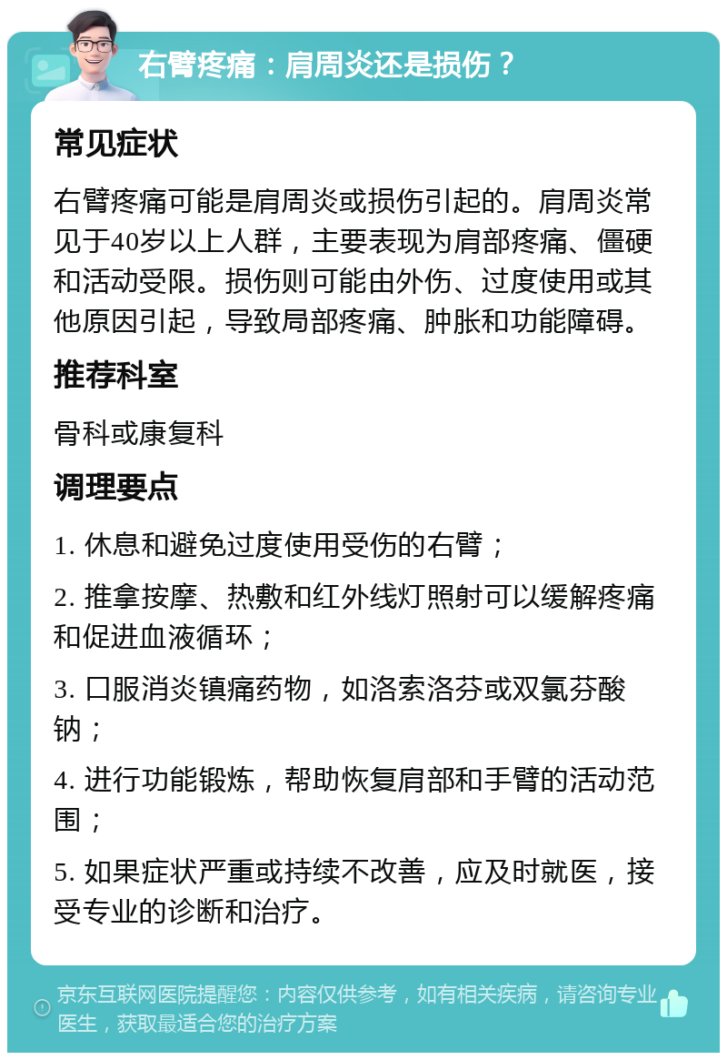 右臂疼痛：肩周炎还是损伤？ 常见症状 右臂疼痛可能是肩周炎或损伤引起的。肩周炎常见于40岁以上人群，主要表现为肩部疼痛、僵硬和活动受限。损伤则可能由外伤、过度使用或其他原因引起，导致局部疼痛、肿胀和功能障碍。 推荐科室 骨科或康复科 调理要点 1. 休息和避免过度使用受伤的右臂； 2. 推拿按摩、热敷和红外线灯照射可以缓解疼痛和促进血液循环； 3. 口服消炎镇痛药物，如洛索洛芬或双氯芬酸钠； 4. 进行功能锻炼，帮助恢复肩部和手臂的活动范围； 5. 如果症状严重或持续不改善，应及时就医，接受专业的诊断和治疗。