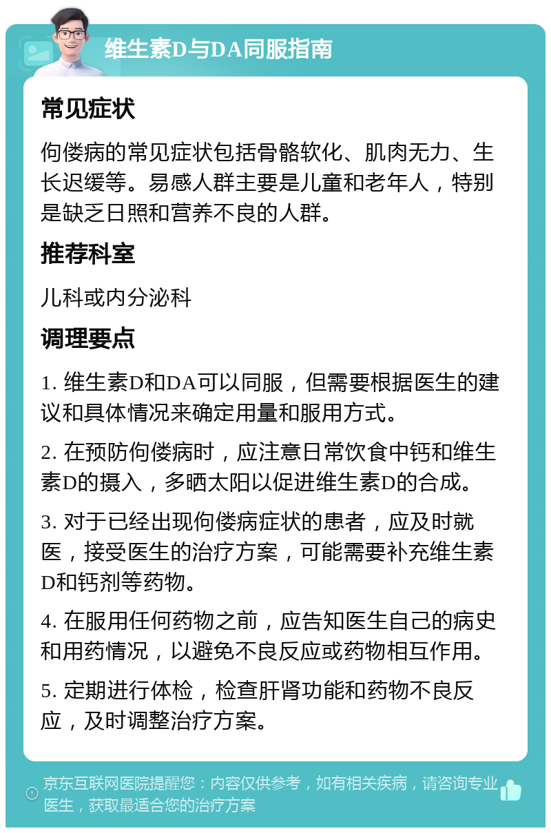 维生素D与DA同服指南 常见症状 佝偻病的常见症状包括骨骼软化、肌肉无力、生长迟缓等。易感人群主要是儿童和老年人，特别是缺乏日照和营养不良的人群。 推荐科室 儿科或内分泌科 调理要点 1. 维生素D和DA可以同服，但需要根据医生的建议和具体情况来确定用量和服用方式。 2. 在预防佝偻病时，应注意日常饮食中钙和维生素D的摄入，多晒太阳以促进维生素D的合成。 3. 对于已经出现佝偻病症状的患者，应及时就医，接受医生的治疗方案，可能需要补充维生素D和钙剂等药物。 4. 在服用任何药物之前，应告知医生自己的病史和用药情况，以避免不良反应或药物相互作用。 5. 定期进行体检，检查肝肾功能和药物不良反应，及时调整治疗方案。