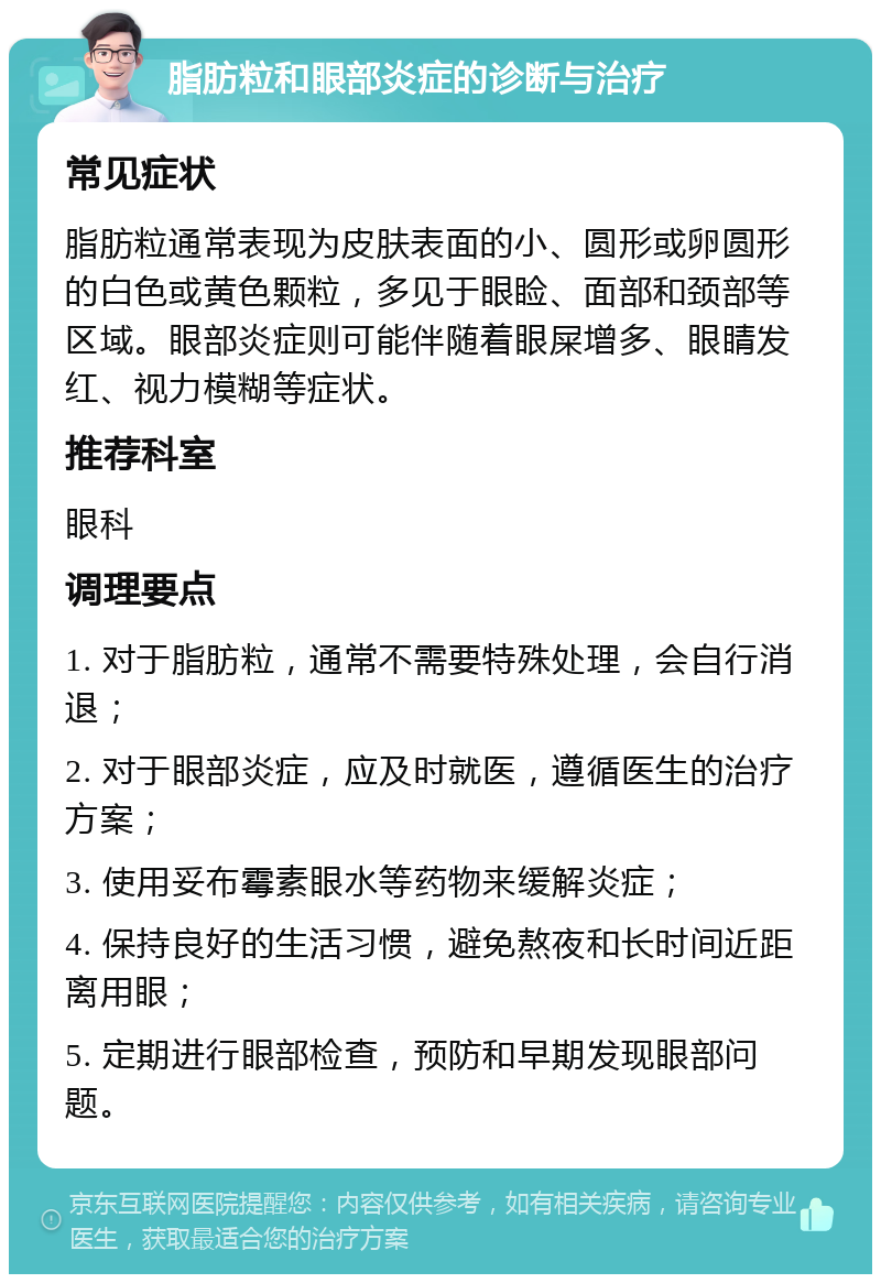 脂肪粒和眼部炎症的诊断与治疗 常见症状 脂肪粒通常表现为皮肤表面的小、圆形或卵圆形的白色或黄色颗粒，多见于眼睑、面部和颈部等区域。眼部炎症则可能伴随着眼屎增多、眼睛发红、视力模糊等症状。 推荐科室 眼科 调理要点 1. 对于脂肪粒，通常不需要特殊处理，会自行消退； 2. 对于眼部炎症，应及时就医，遵循医生的治疗方案； 3. 使用妥布霉素眼水等药物来缓解炎症； 4. 保持良好的生活习惯，避免熬夜和长时间近距离用眼； 5. 定期进行眼部检查，预防和早期发现眼部问题。