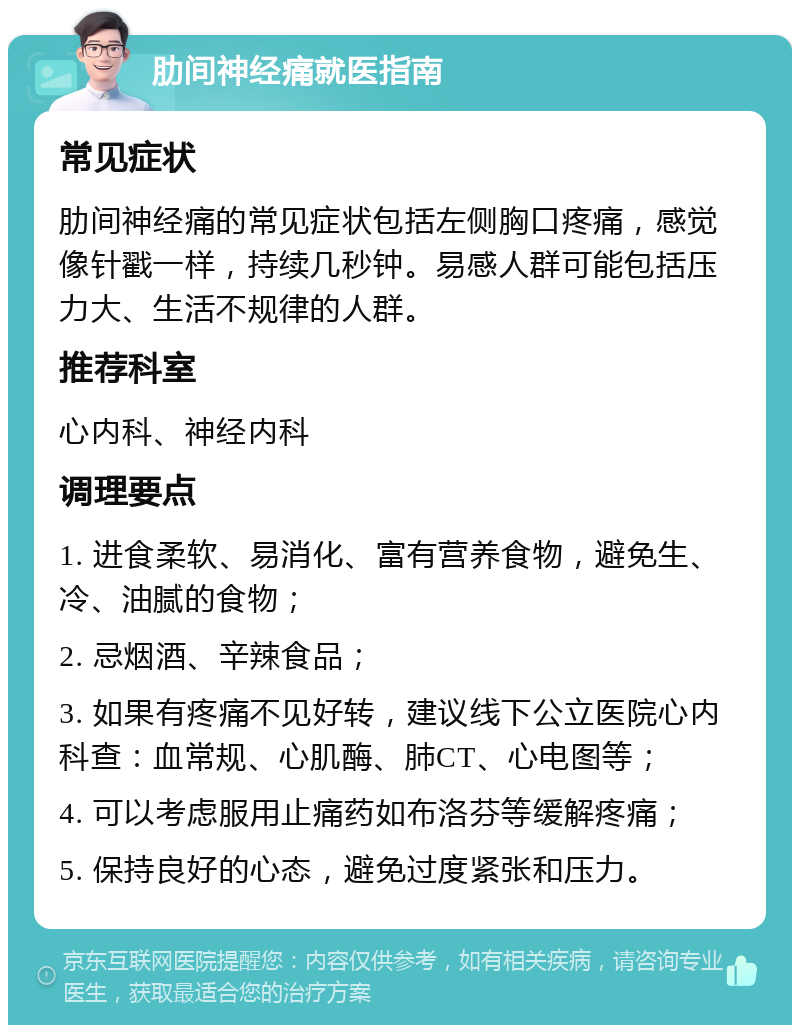 肋间神经痛就医指南 常见症状 肋间神经痛的常见症状包括左侧胸口疼痛，感觉像针戳一样，持续几秒钟。易感人群可能包括压力大、生活不规律的人群。 推荐科室 心内科、神经内科 调理要点 1. 进食柔软、易消化、富有营养食物，避免生、冷、油腻的食物； 2. 忌烟酒、辛辣食品； 3. 如果有疼痛不见好转，建议线下公立医院心内科查：血常规、心肌酶、肺CT、心电图等； 4. 可以考虑服用止痛药如布洛芬等缓解疼痛； 5. 保持良好的心态，避免过度紧张和压力。