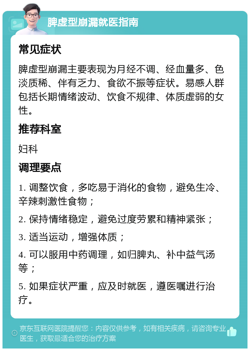 脾虚型崩漏就医指南 常见症状 脾虚型崩漏主要表现为月经不调、经血量多、色淡质稀、伴有乏力、食欲不振等症状。易感人群包括长期情绪波动、饮食不规律、体质虚弱的女性。 推荐科室 妇科 调理要点 1. 调整饮食，多吃易于消化的食物，避免生冷、辛辣刺激性食物； 2. 保持情绪稳定，避免过度劳累和精神紧张； 3. 适当运动，增强体质； 4. 可以服用中药调理，如归脾丸、补中益气汤等； 5. 如果症状严重，应及时就医，遵医嘱进行治疗。