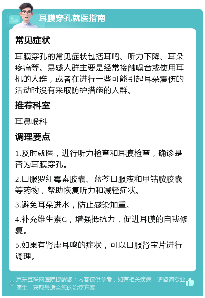 耳膜穿孔就医指南 常见症状 耳膜穿孔的常见症状包括耳鸣、听力下降、耳朵疼痛等。易感人群主要是经常接触噪音或使用耳机的人群，或者在进行一些可能引起耳朵震伤的活动时没有采取防护措施的人群。 推荐科室 耳鼻喉科 调理要点 1.及时就医，进行听力检查和耳膜检查，确诊是否为耳膜穿孔。 2.口服罗红霉素胶囊、蓝芩口服液和甲钴胺胶囊等药物，帮助恢复听力和减轻症状。 3.避免耳朵进水，防止感染加重。 4.补充维生素C，增强抵抗力，促进耳膜的自我修复。 5.如果有肾虚耳鸣的症状，可以口服肾宝片进行调理。