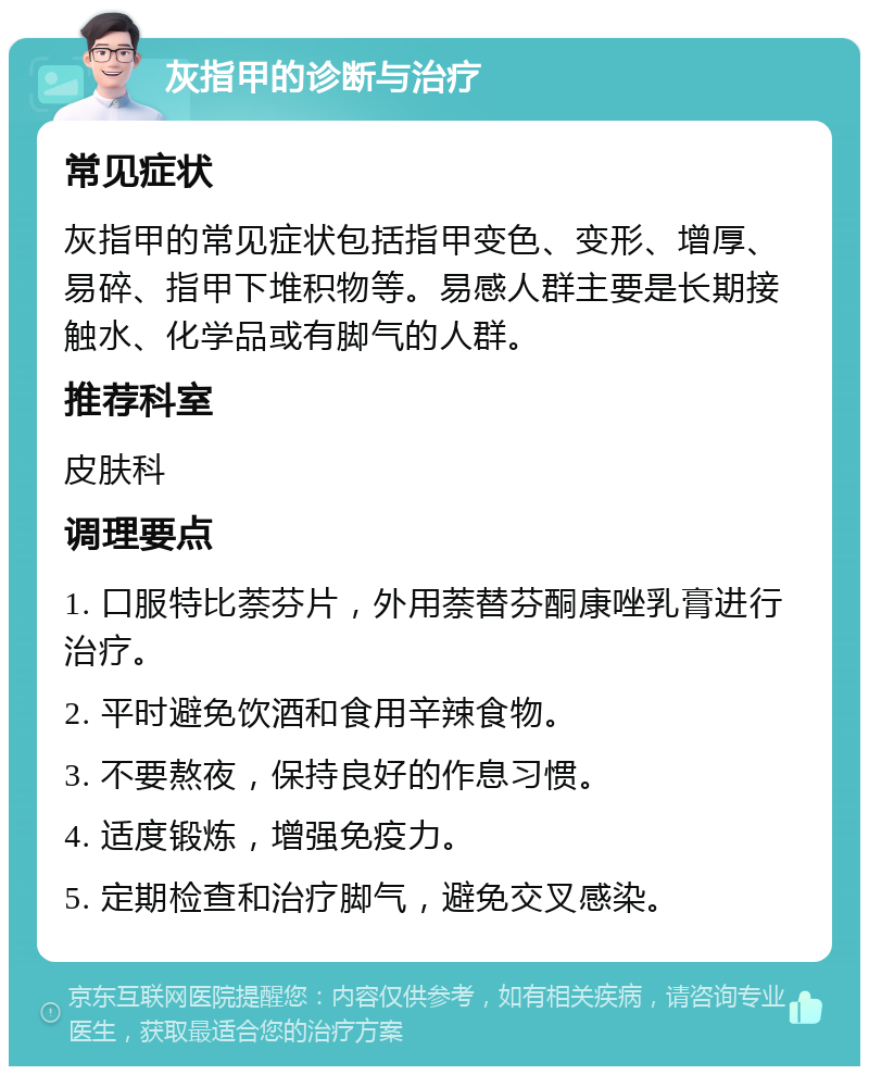 灰指甲的诊断与治疗 常见症状 灰指甲的常见症状包括指甲变色、变形、增厚、易碎、指甲下堆积物等。易感人群主要是长期接触水、化学品或有脚气的人群。 推荐科室 皮肤科 调理要点 1. 口服特比萘芬片，外用萘替芬酮康唑乳膏进行治疗。 2. 平时避免饮酒和食用辛辣食物。 3. 不要熬夜，保持良好的作息习惯。 4. 适度锻炼，增强免疫力。 5. 定期检查和治疗脚气，避免交叉感染。