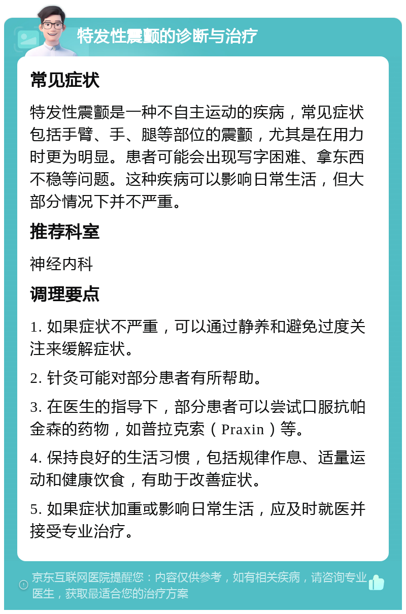 特发性震颤的诊断与治疗 常见症状 特发性震颤是一种不自主运动的疾病，常见症状包括手臂、手、腿等部位的震颤，尤其是在用力时更为明显。患者可能会出现写字困难、拿东西不稳等问题。这种疾病可以影响日常生活，但大部分情况下并不严重。 推荐科室 神经内科 调理要点 1. 如果症状不严重，可以通过静养和避免过度关注来缓解症状。 2. 针灸可能对部分患者有所帮助。 3. 在医生的指导下，部分患者可以尝试口服抗帕金森的药物，如普拉克索（Praxin）等。 4. 保持良好的生活习惯，包括规律作息、适量运动和健康饮食，有助于改善症状。 5. 如果症状加重或影响日常生活，应及时就医并接受专业治疗。