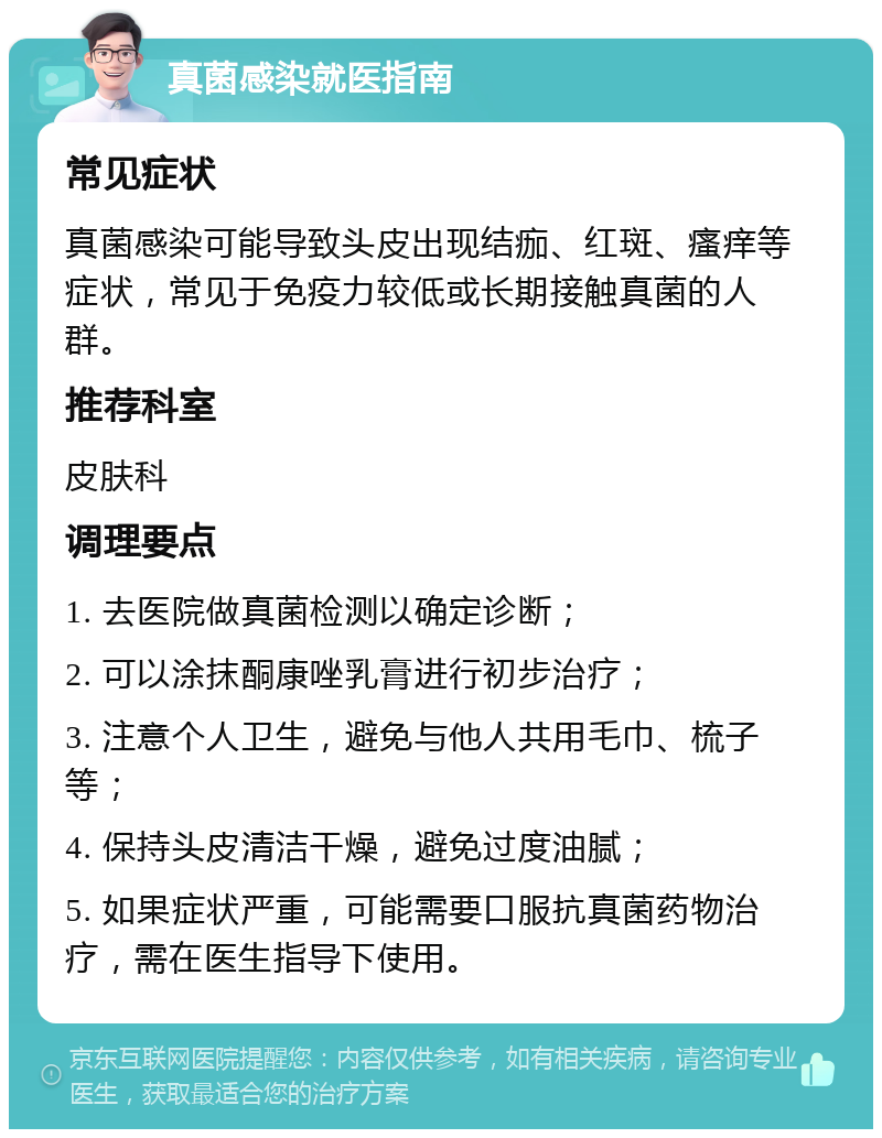 真菌感染就医指南 常见症状 真菌感染可能导致头皮出现结痂、红斑、瘙痒等症状，常见于免疫力较低或长期接触真菌的人群。 推荐科室 皮肤科 调理要点 1. 去医院做真菌检测以确定诊断； 2. 可以涂抹酮康唑乳膏进行初步治疗； 3. 注意个人卫生，避免与他人共用毛巾、梳子等； 4. 保持头皮清洁干燥，避免过度油腻； 5. 如果症状严重，可能需要口服抗真菌药物治疗，需在医生指导下使用。