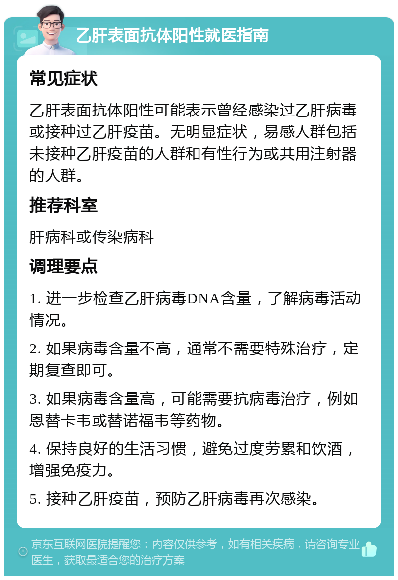 乙肝表面抗体阳性就医指南 常见症状 乙肝表面抗体阳性可能表示曾经感染过乙肝病毒或接种过乙肝疫苗。无明显症状，易感人群包括未接种乙肝疫苗的人群和有性行为或共用注射器的人群。 推荐科室 肝病科或传染病科 调理要点 1. 进一步检查乙肝病毒DNA含量，了解病毒活动情况。 2. 如果病毒含量不高，通常不需要特殊治疗，定期复查即可。 3. 如果病毒含量高，可能需要抗病毒治疗，例如恩替卡韦或替诺福韦等药物。 4. 保持良好的生活习惯，避免过度劳累和饮酒，增强免疫力。 5. 接种乙肝疫苗，预防乙肝病毒再次感染。