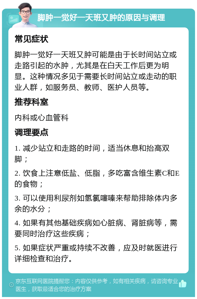 脚肿一觉好一天班又肿的原因与调理 常见症状 脚肿一觉好一天班又肿可能是由于长时间站立或走路引起的水肿，尤其是在白天工作后更为明显。这种情况多见于需要长时间站立或走动的职业人群，如服务员、教师、医护人员等。 推荐科室 内科或心血管科 调理要点 1. 减少站立和走路的时间，适当休息和抬高双脚； 2. 饮食上注意低盐、低脂，多吃富含维生素C和E的食物； 3. 可以使用利尿剂如氢氯噻嗪来帮助排除体内多余的水分； 4. 如果有其他基础疾病如心脏病、肾脏病等，需要同时治疗这些疾病； 5. 如果症状严重或持续不改善，应及时就医进行详细检查和治疗。