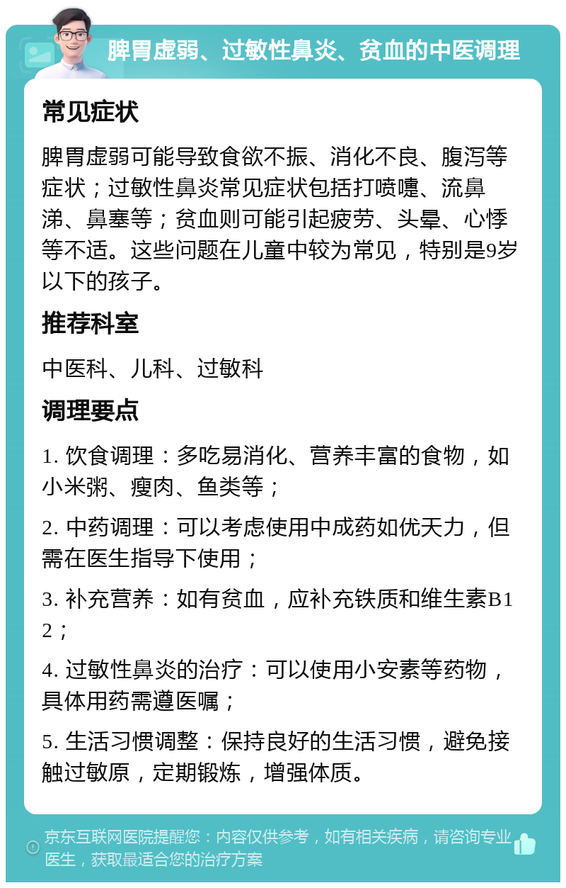 脾胃虚弱、过敏性鼻炎、贫血的中医调理 常见症状 脾胃虚弱可能导致食欲不振、消化不良、腹泻等症状；过敏性鼻炎常见症状包括打喷嚏、流鼻涕、鼻塞等；贫血则可能引起疲劳、头晕、心悸等不适。这些问题在儿童中较为常见，特别是9岁以下的孩子。 推荐科室 中医科、儿科、过敏科 调理要点 1. 饮食调理：多吃易消化、营养丰富的食物，如小米粥、瘦肉、鱼类等； 2. 中药调理：可以考虑使用中成药如优天力，但需在医生指导下使用； 3. 补充营养：如有贫血，应补充铁质和维生素B12； 4. 过敏性鼻炎的治疗：可以使用小安素等药物，具体用药需遵医嘱； 5. 生活习惯调整：保持良好的生活习惯，避免接触过敏原，定期锻炼，增强体质。