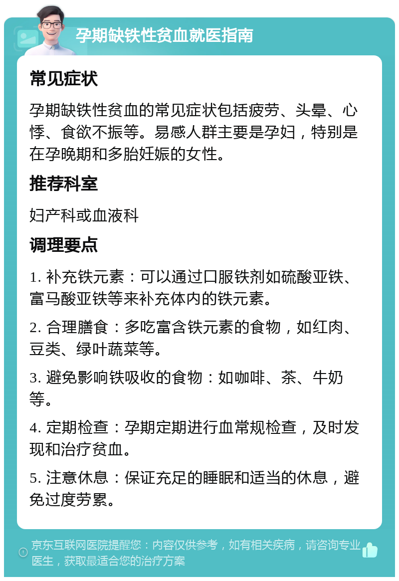 孕期缺铁性贫血就医指南 常见症状 孕期缺铁性贫血的常见症状包括疲劳、头晕、心悸、食欲不振等。易感人群主要是孕妇，特别是在孕晚期和多胎妊娠的女性。 推荐科室 妇产科或血液科 调理要点 1. 补充铁元素：可以通过口服铁剂如硫酸亚铁、富马酸亚铁等来补充体内的铁元素。 2. 合理膳食：多吃富含铁元素的食物，如红肉、豆类、绿叶蔬菜等。 3. 避免影响铁吸收的食物：如咖啡、茶、牛奶等。 4. 定期检查：孕期定期进行血常规检查，及时发现和治疗贫血。 5. 注意休息：保证充足的睡眠和适当的休息，避免过度劳累。