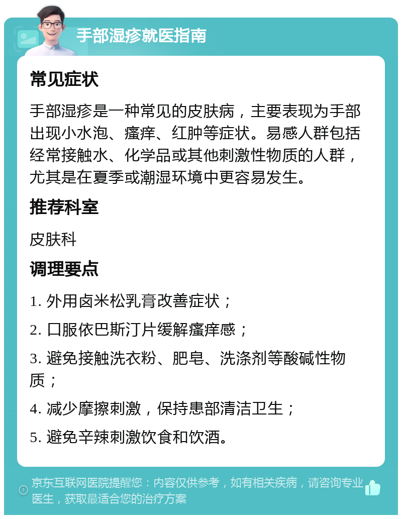 手部湿疹就医指南 常见症状 手部湿疹是一种常见的皮肤病，主要表现为手部出现小水泡、瘙痒、红肿等症状。易感人群包括经常接触水、化学品或其他刺激性物质的人群，尤其是在夏季或潮湿环境中更容易发生。 推荐科室 皮肤科 调理要点 1. 外用卤米松乳膏改善症状； 2. 口服依巴斯汀片缓解瘙痒感； 3. 避免接触洗衣粉、肥皂、洗涤剂等酸碱性物质； 4. 减少摩擦刺激，保持患部清洁卫生； 5. 避免辛辣刺激饮食和饮酒。