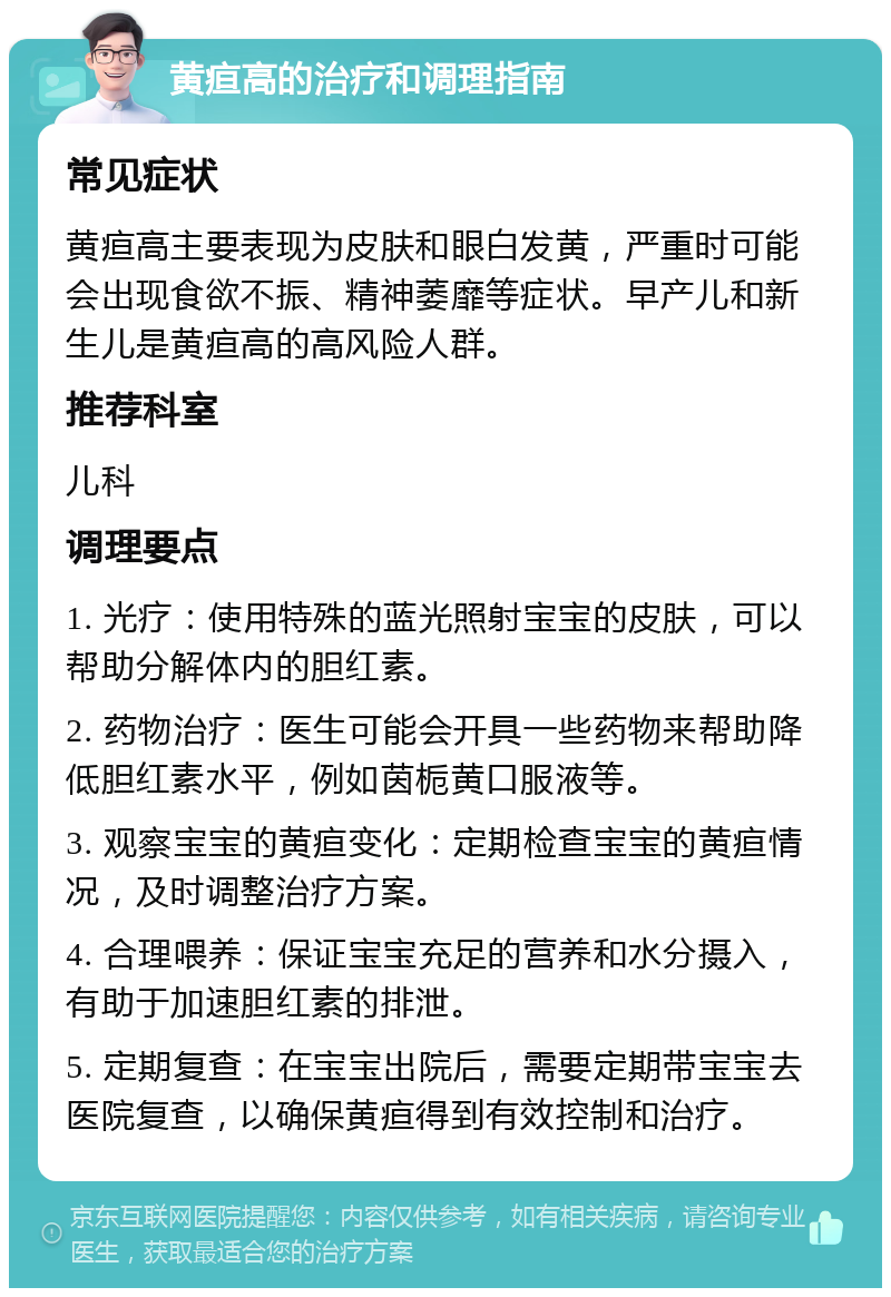 黄疸高的治疗和调理指南 常见症状 黄疸高主要表现为皮肤和眼白发黄，严重时可能会出现食欲不振、精神萎靡等症状。早产儿和新生儿是黄疸高的高风险人群。 推荐科室 儿科 调理要点 1. 光疗：使用特殊的蓝光照射宝宝的皮肤，可以帮助分解体内的胆红素。 2. 药物治疗：医生可能会开具一些药物来帮助降低胆红素水平，例如茵栀黄口服液等。 3. 观察宝宝的黄疸变化：定期检查宝宝的黄疸情况，及时调整治疗方案。 4. 合理喂养：保证宝宝充足的营养和水分摄入，有助于加速胆红素的排泄。 5. 定期复查：在宝宝出院后，需要定期带宝宝去医院复查，以确保黄疸得到有效控制和治疗。