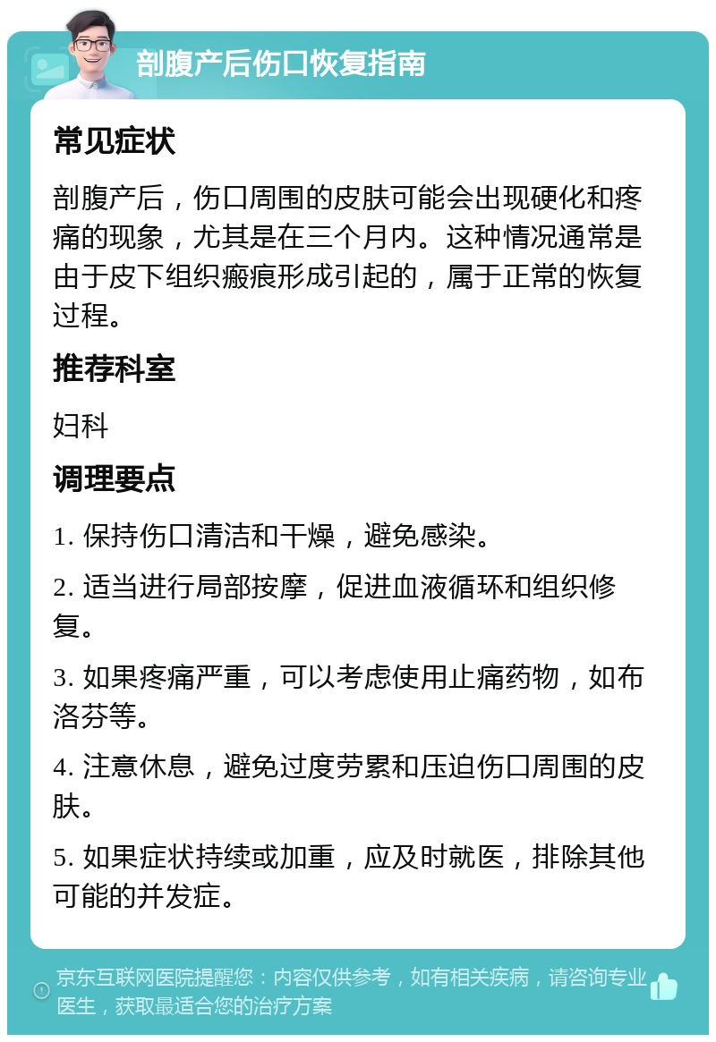 剖腹产后伤口恢复指南 常见症状 剖腹产后，伤口周围的皮肤可能会出现硬化和疼痛的现象，尤其是在三个月内。这种情况通常是由于皮下组织瘢痕形成引起的，属于正常的恢复过程。 推荐科室 妇科 调理要点 1. 保持伤口清洁和干燥，避免感染。 2. 适当进行局部按摩，促进血液循环和组织修复。 3. 如果疼痛严重，可以考虑使用止痛药物，如布洛芬等。 4. 注意休息，避免过度劳累和压迫伤口周围的皮肤。 5. 如果症状持续或加重，应及时就医，排除其他可能的并发症。