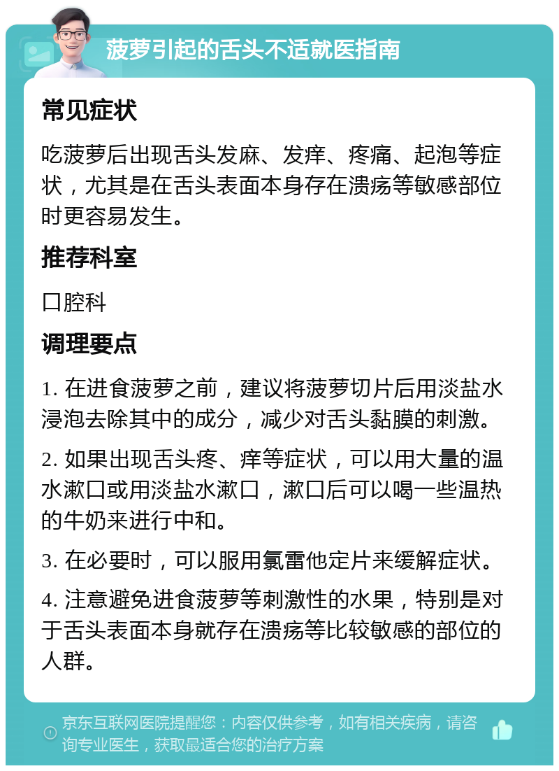 菠萝引起的舌头不适就医指南 常见症状 吃菠萝后出现舌头发麻、发痒、疼痛、起泡等症状，尤其是在舌头表面本身存在溃疡等敏感部位时更容易发生。 推荐科室 口腔科 调理要点 1. 在进食菠萝之前，建议将菠萝切片后用淡盐水浸泡去除其中的成分，减少对舌头黏膜的刺激。 2. 如果出现舌头疼、痒等症状，可以用大量的温水漱口或用淡盐水漱口，漱口后可以喝一些温热的牛奶来进行中和。 3. 在必要时，可以服用氯雷他定片来缓解症状。 4. 注意避免进食菠萝等刺激性的水果，特别是对于舌头表面本身就存在溃疡等比较敏感的部位的人群。