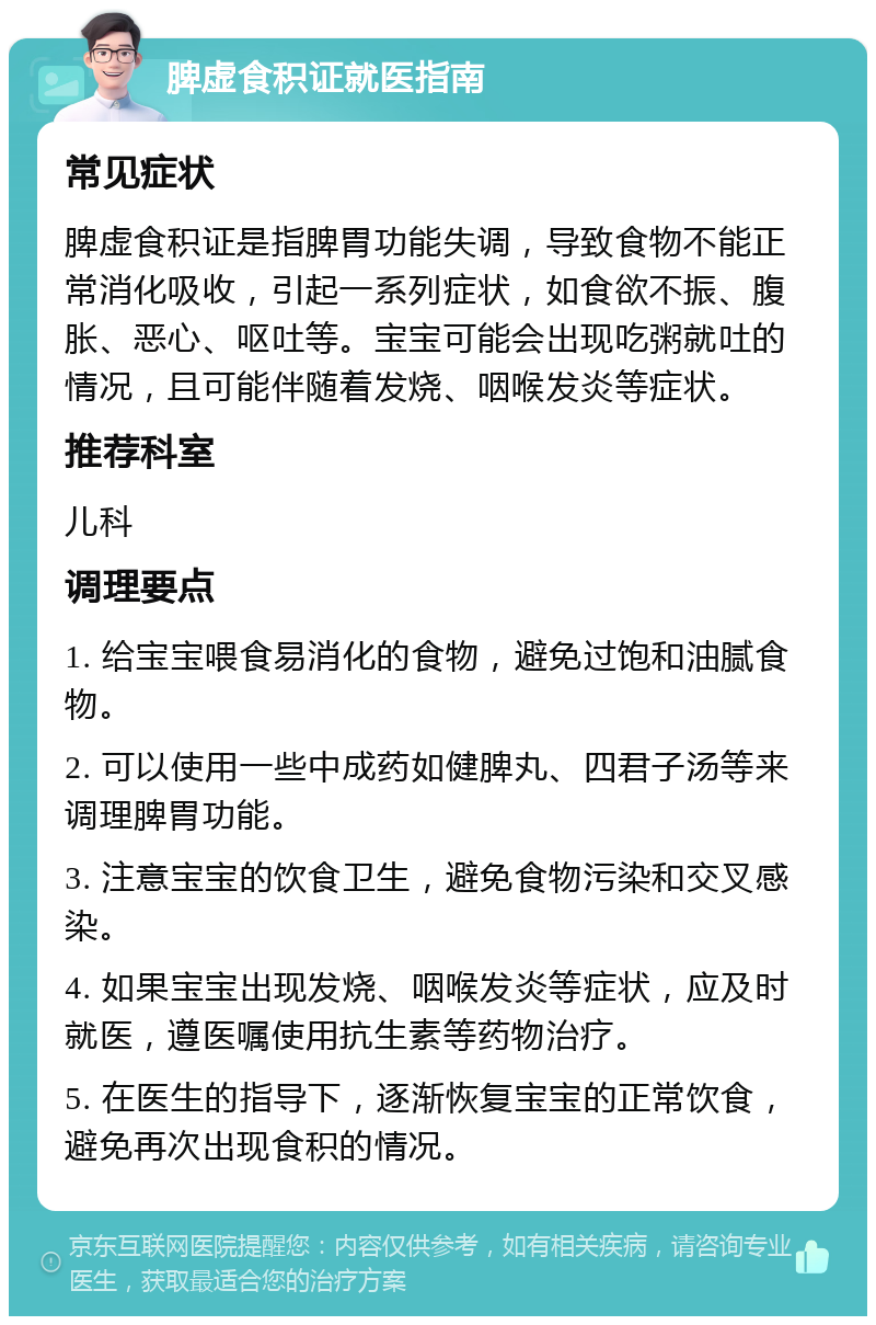 脾虚食积证就医指南 常见症状 脾虚食积证是指脾胃功能失调，导致食物不能正常消化吸收，引起一系列症状，如食欲不振、腹胀、恶心、呕吐等。宝宝可能会出现吃粥就吐的情况，且可能伴随着发烧、咽喉发炎等症状。 推荐科室 儿科 调理要点 1. 给宝宝喂食易消化的食物，避免过饱和油腻食物。 2. 可以使用一些中成药如健脾丸、四君子汤等来调理脾胃功能。 3. 注意宝宝的饮食卫生，避免食物污染和交叉感染。 4. 如果宝宝出现发烧、咽喉发炎等症状，应及时就医，遵医嘱使用抗生素等药物治疗。 5. 在医生的指导下，逐渐恢复宝宝的正常饮食，避免再次出现食积的情况。