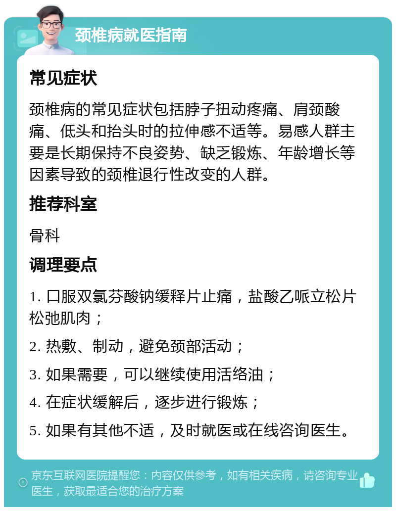 颈椎病就医指南 常见症状 颈椎病的常见症状包括脖子扭动疼痛、肩颈酸痛、低头和抬头时的拉伸感不适等。易感人群主要是长期保持不良姿势、缺乏锻炼、年龄增长等因素导致的颈椎退行性改变的人群。 推荐科室 骨科 调理要点 1. 口服双氯芬酸钠缓释片止痛，盐酸乙哌立松片松弛肌肉； 2. 热敷、制动，避免颈部活动； 3. 如果需要，可以继续使用活络油； 4. 在症状缓解后，逐步进行锻炼； 5. 如果有其他不适，及时就医或在线咨询医生。