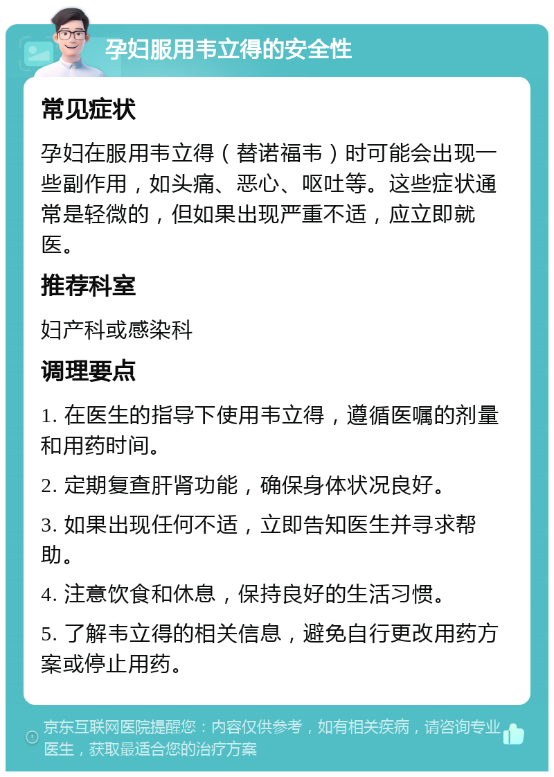 孕妇服用韦立得的安全性 常见症状 孕妇在服用韦立得（替诺福韦）时可能会出现一些副作用，如头痛、恶心、呕吐等。这些症状通常是轻微的，但如果出现严重不适，应立即就医。 推荐科室 妇产科或感染科 调理要点 1. 在医生的指导下使用韦立得，遵循医嘱的剂量和用药时间。 2. 定期复查肝肾功能，确保身体状况良好。 3. 如果出现任何不适，立即告知医生并寻求帮助。 4. 注意饮食和休息，保持良好的生活习惯。 5. 了解韦立得的相关信息，避免自行更改用药方案或停止用药。