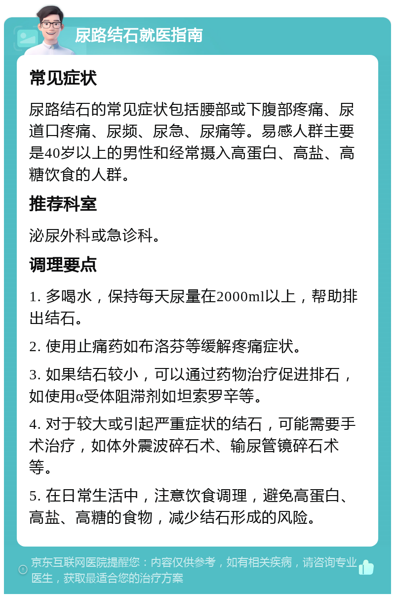 尿路结石就医指南 常见症状 尿路结石的常见症状包括腰部或下腹部疼痛、尿道口疼痛、尿频、尿急、尿痛等。易感人群主要是40岁以上的男性和经常摄入高蛋白、高盐、高糖饮食的人群。 推荐科室 泌尿外科或急诊科。 调理要点 1. 多喝水，保持每天尿量在2000ml以上，帮助排出结石。 2. 使用止痛药如布洛芬等缓解疼痛症状。 3. 如果结石较小，可以通过药物治疗促进排石，如使用α受体阻滞剂如坦索罗辛等。 4. 对于较大或引起严重症状的结石，可能需要手术治疗，如体外震波碎石术、输尿管镜碎石术等。 5. 在日常生活中，注意饮食调理，避免高蛋白、高盐、高糖的食物，减少结石形成的风险。