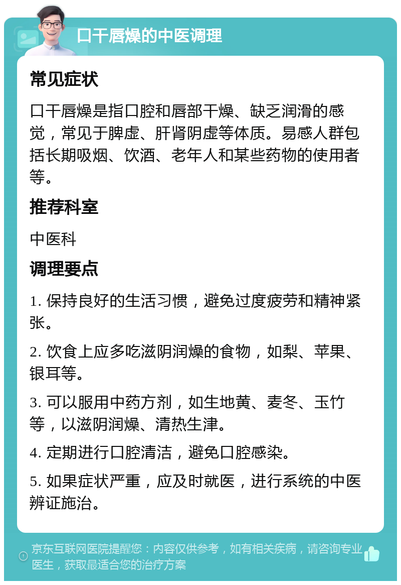 口干唇燥的中医调理 常见症状 口干唇燥是指口腔和唇部干燥、缺乏润滑的感觉，常见于脾虚、肝肾阴虚等体质。易感人群包括长期吸烟、饮酒、老年人和某些药物的使用者等。 推荐科室 中医科 调理要点 1. 保持良好的生活习惯，避免过度疲劳和精神紧张。 2. 饮食上应多吃滋阴润燥的食物，如梨、苹果、银耳等。 3. 可以服用中药方剂，如生地黄、麦冬、玉竹等，以滋阴润燥、清热生津。 4. 定期进行口腔清洁，避免口腔感染。 5. 如果症状严重，应及时就医，进行系统的中医辨证施治。