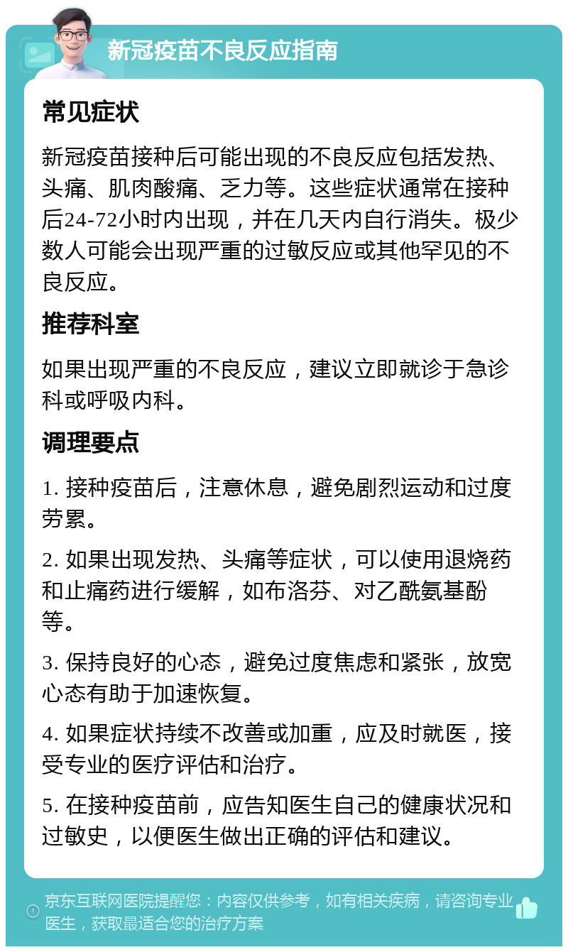 新冠疫苗不良反应指南 常见症状 新冠疫苗接种后可能出现的不良反应包括发热、头痛、肌肉酸痛、乏力等。这些症状通常在接种后24-72小时内出现，并在几天内自行消失。极少数人可能会出现严重的过敏反应或其他罕见的不良反应。 推荐科室 如果出现严重的不良反应，建议立即就诊于急诊科或呼吸内科。 调理要点 1. 接种疫苗后，注意休息，避免剧烈运动和过度劳累。 2. 如果出现发热、头痛等症状，可以使用退烧药和止痛药进行缓解，如布洛芬、对乙酰氨基酚等。 3. 保持良好的心态，避免过度焦虑和紧张，放宽心态有助于加速恢复。 4. 如果症状持续不改善或加重，应及时就医，接受专业的医疗评估和治疗。 5. 在接种疫苗前，应告知医生自己的健康状况和过敏史，以便医生做出正确的评估和建议。