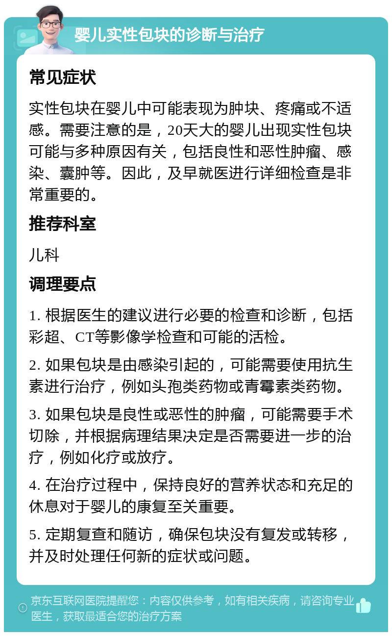 婴儿实性包块的诊断与治疗 常见症状 实性包块在婴儿中可能表现为肿块、疼痛或不适感。需要注意的是，20天大的婴儿出现实性包块可能与多种原因有关，包括良性和恶性肿瘤、感染、囊肿等。因此，及早就医进行详细检查是非常重要的。 推荐科室 儿科 调理要点 1. 根据医生的建议进行必要的检查和诊断，包括彩超、CT等影像学检查和可能的活检。 2. 如果包块是由感染引起的，可能需要使用抗生素进行治疗，例如头孢类药物或青霉素类药物。 3. 如果包块是良性或恶性的肿瘤，可能需要手术切除，并根据病理结果决定是否需要进一步的治疗，例如化疗或放疗。 4. 在治疗过程中，保持良好的营养状态和充足的休息对于婴儿的康复至关重要。 5. 定期复查和随访，确保包块没有复发或转移，并及时处理任何新的症状或问题。