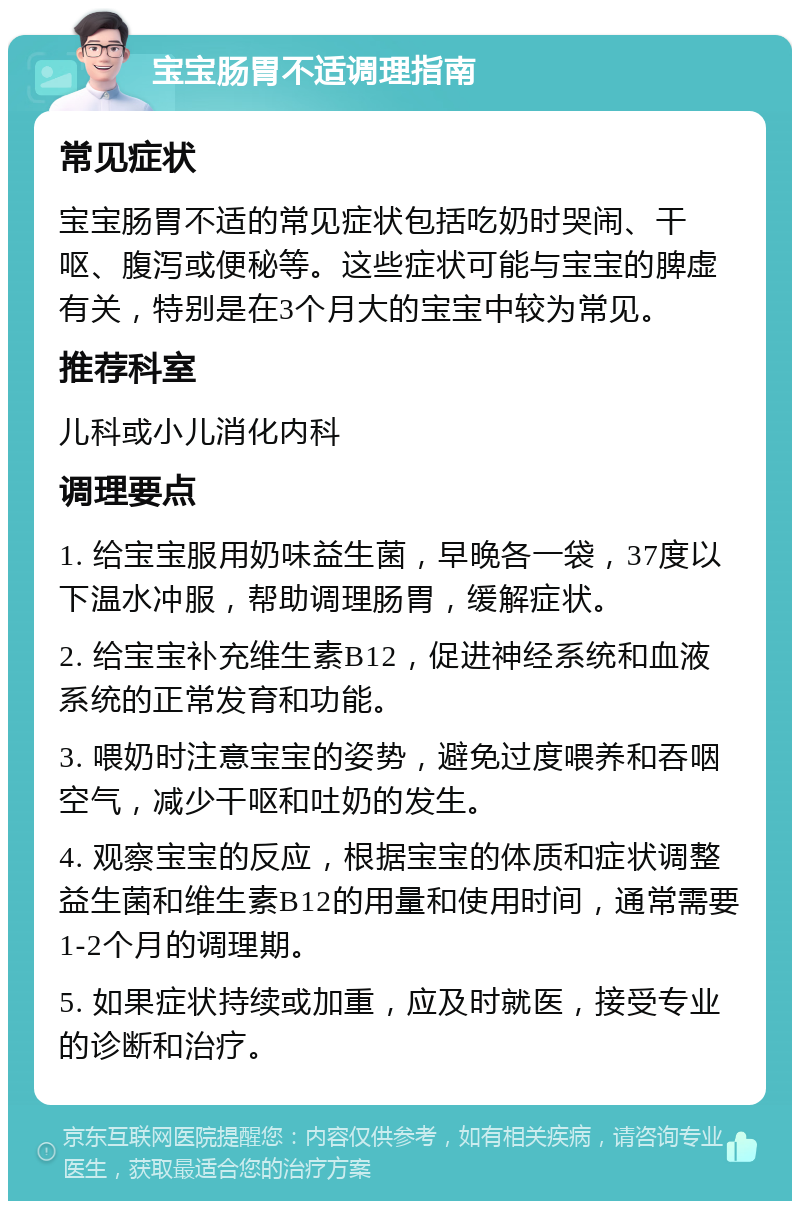 宝宝肠胃不适调理指南 常见症状 宝宝肠胃不适的常见症状包括吃奶时哭闹、干呕、腹泻或便秘等。这些症状可能与宝宝的脾虚有关，特别是在3个月大的宝宝中较为常见。 推荐科室 儿科或小儿消化内科 调理要点 1. 给宝宝服用奶味益生菌，早晚各一袋，37度以下温水冲服，帮助调理肠胃，缓解症状。 2. 给宝宝补充维生素B12，促进神经系统和血液系统的正常发育和功能。 3. 喂奶时注意宝宝的姿势，避免过度喂养和吞咽空气，减少干呕和吐奶的发生。 4. 观察宝宝的反应，根据宝宝的体质和症状调整益生菌和维生素B12的用量和使用时间，通常需要1-2个月的调理期。 5. 如果症状持续或加重，应及时就医，接受专业的诊断和治疗。