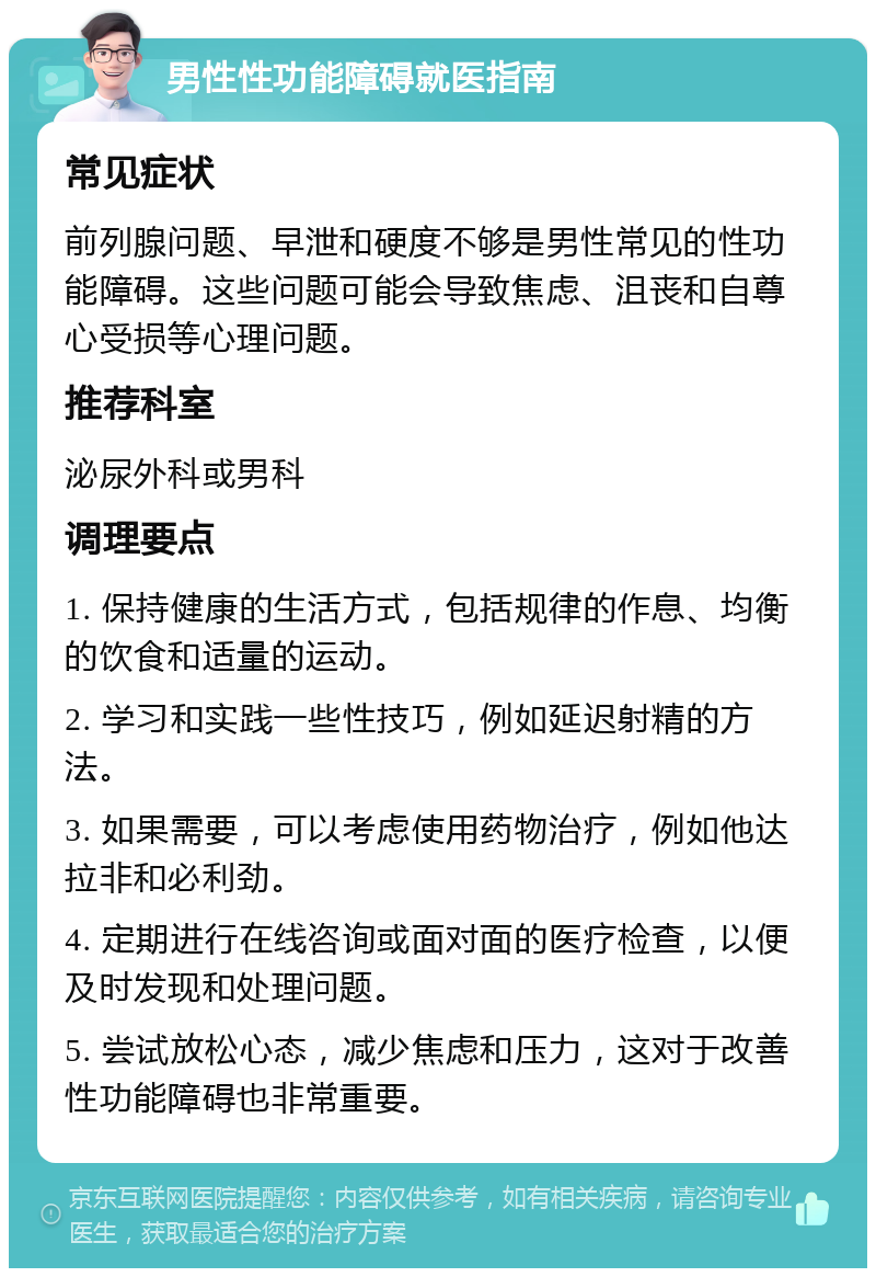 男性性功能障碍就医指南 常见症状 前列腺问题、早泄和硬度不够是男性常见的性功能障碍。这些问题可能会导致焦虑、沮丧和自尊心受损等心理问题。 推荐科室 泌尿外科或男科 调理要点 1. 保持健康的生活方式，包括规律的作息、均衡的饮食和适量的运动。 2. 学习和实践一些性技巧，例如延迟射精的方法。 3. 如果需要，可以考虑使用药物治疗，例如他达拉非和必利劲。 4. 定期进行在线咨询或面对面的医疗检查，以便及时发现和处理问题。 5. 尝试放松心态，减少焦虑和压力，这对于改善性功能障碍也非常重要。