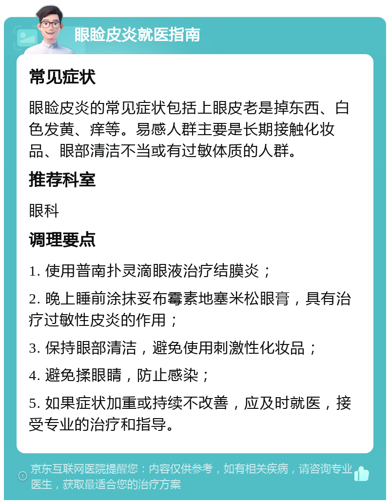 眼睑皮炎就医指南 常见症状 眼睑皮炎的常见症状包括上眼皮老是掉东西、白色发黄、痒等。易感人群主要是长期接触化妆品、眼部清洁不当或有过敏体质的人群。 推荐科室 眼科 调理要点 1. 使用普南扑灵滴眼液治疗结膜炎； 2. 晚上睡前涂抹妥布霉素地塞米松眼膏，具有治疗过敏性皮炎的作用； 3. 保持眼部清洁，避免使用刺激性化妆品； 4. 避免揉眼睛，防止感染； 5. 如果症状加重或持续不改善，应及时就医，接受专业的治疗和指导。